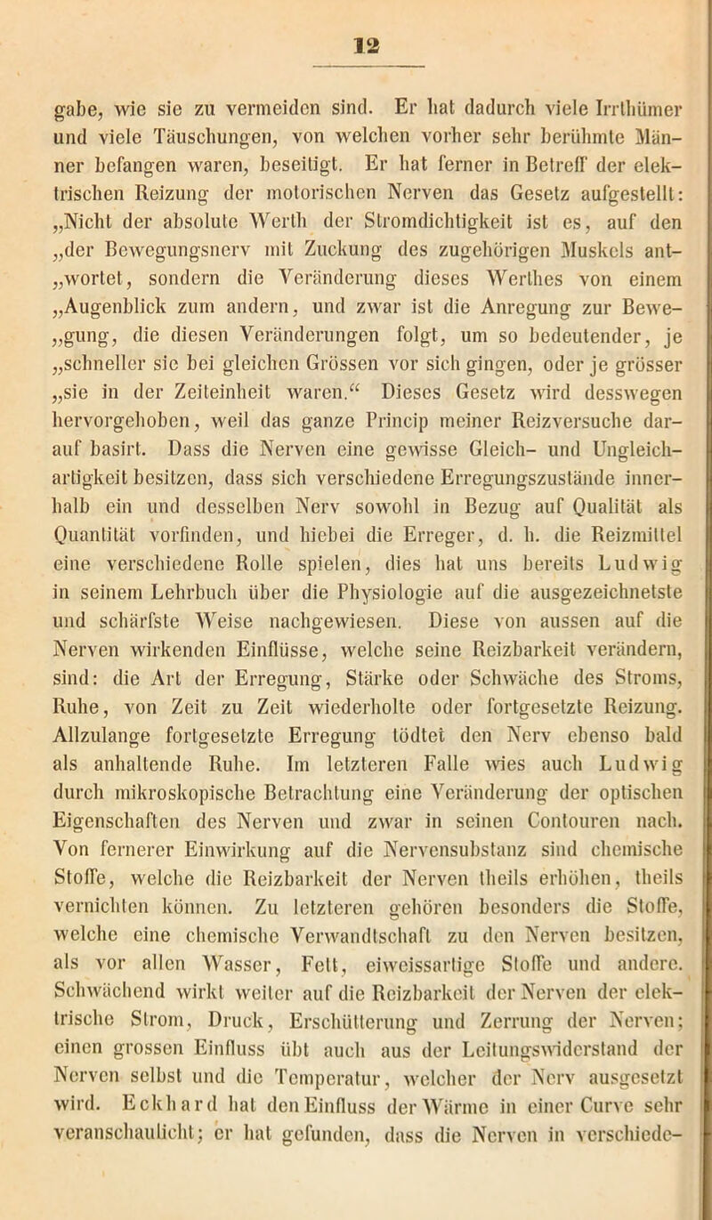 gäbe, wie sie zu vermeiden sind. Er hat dadurch viele Irrlhiiiner und viele Täuschungen, von welclien vorher sehr heriilunle l\lan- ner befangen waren, beseitigt. Er hat ferner in Betreff der elek- trischen Reizung der motorischen Nerven das Gesetz aufgestellt: „Nicht der absolute Werth der Stromdichtigkeit ist es, auf den „der Bewegungsnerv mit Zuckung des zugehörigen Muskels ant- „wortet, sondern die Veränderung dieses Werthes von einem „Augenblick zum andern, und zwar ist die Anregung zur Bewe- „gung, die diesen Veränderungen folgt, um so bedeutender, je „schneller sie bei gleichen Grössen vor sich gingen, oder je grösser „sie in der Zeiteinheit waren.“ Dieses Gesetz wird desswegen hervorgehoben, weil das ganze Princip meiner Reizversuche dar- auf basirt. Dass die Nerven eine genösse Gleich- und Ungleich- artigkeit besitzen, dass sich verschiedene Erregungszustände inner- halb ein und desselben Nerv sowohl in Bezug auf Quahtät als Quantität vorfinden, und hiebei die Erreger, d. h. die Reizmittel eine verschiedene Rolle spielen, dies hat uns bereits Ludwig in seinem Lehrbuch über die Physiologie auf die ausgezeichnetste und schärfste Weise nachgewiesen. Diese von aussen auf die Nerven wirkenden Einflüsse, welche seine Reizbarkeit verändern, sind: die Art der Erregung, Stärke oder Schwäche des Stroms, Ruhe, von Zeit zu Zeit wiederholte oder fortgesetzte Reizung. Allzulange fortgesetzte Erregung tödtel den Nerv ebenso bald als anhaltende Ruhe. Im letzteren Falle wies auch Ludwig durch mikroskopische Betrachtung eine Veränderung der optischen Eigenschaften des Nerven und zwar in seinen Contouren nach. Von fernerer Einwirkung auf die Nervensuhstanz sind chemische Stoffe, welche die Reizbarkeit der Nerven theils erhöhen, theils vernichten können. Zu letzteren gehören besonders die Stoffe, welche eine chemische Verwandtschaft zu den Nerven besitzen, als vor allen Wasser, Fett, eiweissarlige Stoffe und andere. Schwächend wirkt weiter auf die Reizbarkeit der Nerven der elek- trische Strom, Druck, Erschütterung und Zerrung der Nerven; einen grossen Einfluss übt auch aus der Leitungsniderstand der Nerven selbst und die Temperatur, welcher der Nerv ausgesetzt wird. Eckhard hat den Einfluss der Wärme in einer Curve sehr veranschaulicht; er hat gefunden, dass die Nerven in verschiede-