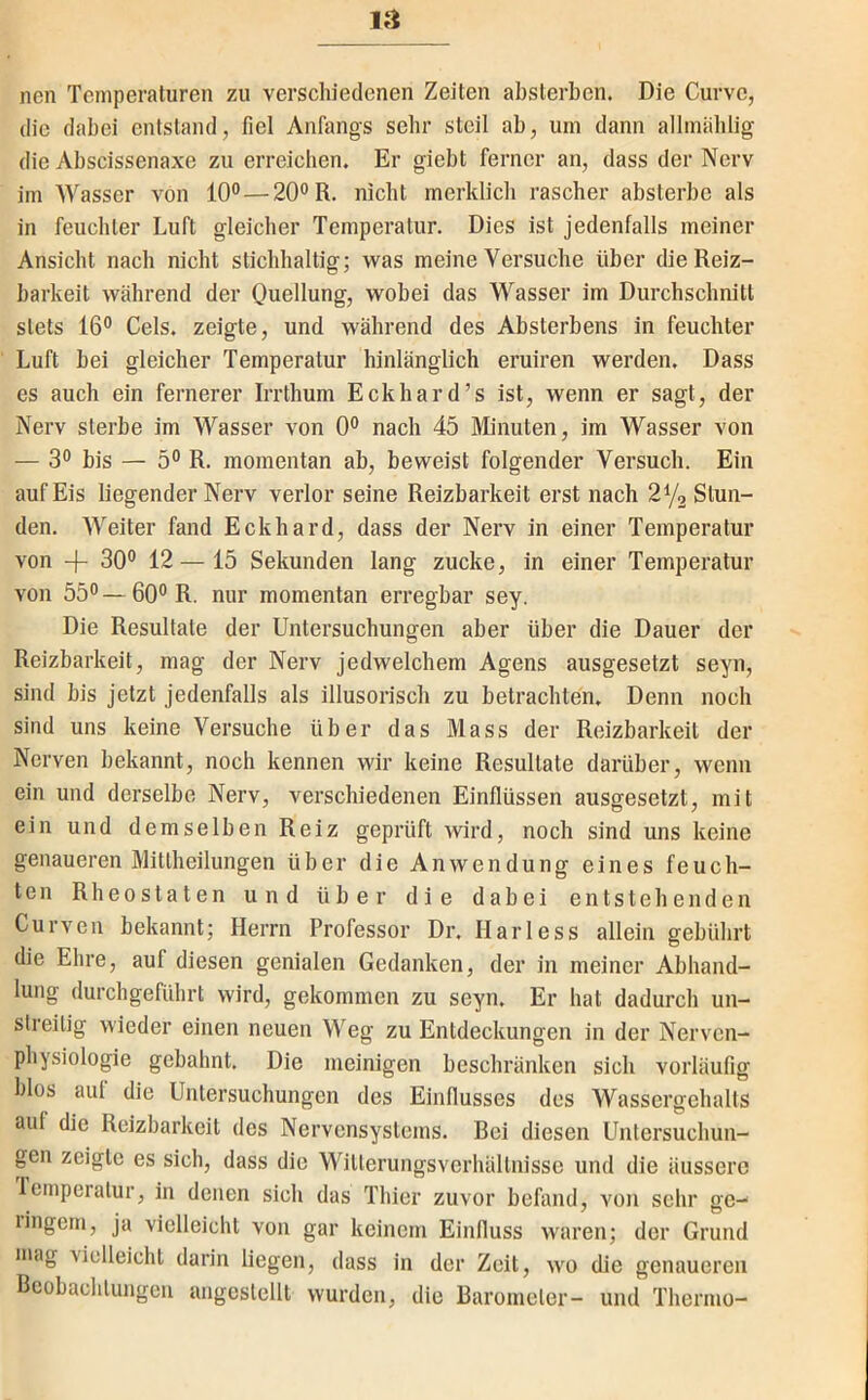 nen Temperaturen zu verschiedenen Zeiten absterben. Die Curvc, die dabei entstand, fiel Anfangs sehr steil ab, um dann allmählig die Abscissenaxe zu erreichen. Er giebt ferner an, dass der Nerv im Wasser von 10°—20° R. nicht merklich rascher absterbe als in feuchter Luft gleicher Temperatur. Dies ist jedenfalls meiner Ansicht nach nicht stichhaltig; vras meine Versuche über die Reiz- barkeit während der Quellung, wobei das Wasser im Durchschnitt stets 16° Gels, zeigte, und während des Absterbens in feuchter Luft bei gleicher Temperatur hinlänglich eruiren werden. Dass es auch ein fernerer Irrthum Eckhard’s ist, wenn er sagt, der Nerv sterbe im Wasser von 0° nach 45 Minuten, im Wasser von — 3° bis — 5° R. momentan ab, beweist folgender Versuch. Ein auf Eis liegender Nerv verlor seine Reizbarkeit erst nach Stun- den. Weiter fand Eckhard, dass der Nerv in einer Temperatur von + 30° 12 — 15 Sekunden lang zucke, in einer Temperatur von 55° — 60° R. nur momentan erregbar sey. Die Resultate der Untersuchungen aber über die Dauer der Reizbarkeit, mag der Nerv jedwelchem Agens ausgesetzt seyn, sind bis jetzt jedenfalls als illusorisch zu betrachten. Denn noch sind uns keine Versuche über das Mass der Reizbarkeit der Nerven bekannt, noch kennen wir keine Resultate darüber, wenn ein und derselbe Nerv, verschiedenen Einflüssen ausgesetzt, mit ein und demselben Reiz geprüft wird, noch sind uns keine genaueren Mitlheilungen über die Anwendung eines feuch- ten Rh eostaten und über die dabei entstehenden Curven bekannt; Herrn Professor Dr. Harless allein gebührt die Ehre, auf diesen genialen Gedanken, der in meiner Abhand- lung durchgeführt wird, gekommen zu seyn. Er hat dadurch un- streitig wieder einen neuen Weg zu Entdeckungen in der Nerven- physiologie gebahnt. Die meinigen beschränken sich vorläufig blos auf die Untersuchungen des Einfiusses des Wassergehalts auf die Reizbarkeit des Nervensystems. Bei diesen Untersuchun- gen zeigte es sich, dass die Witlerungsverhältnisse und die äussei’c Icmperatur, in denen sich das Thier zuvor befand, von sehr ge- lingen!, ja vielleicht von gar keinem Einfluss waren; der Grund mag vielleicht darin liegen, dass in der Zeit, wo die genaueren Beobachtungen angeslcllt wurden, die Barometer- und Thermo-