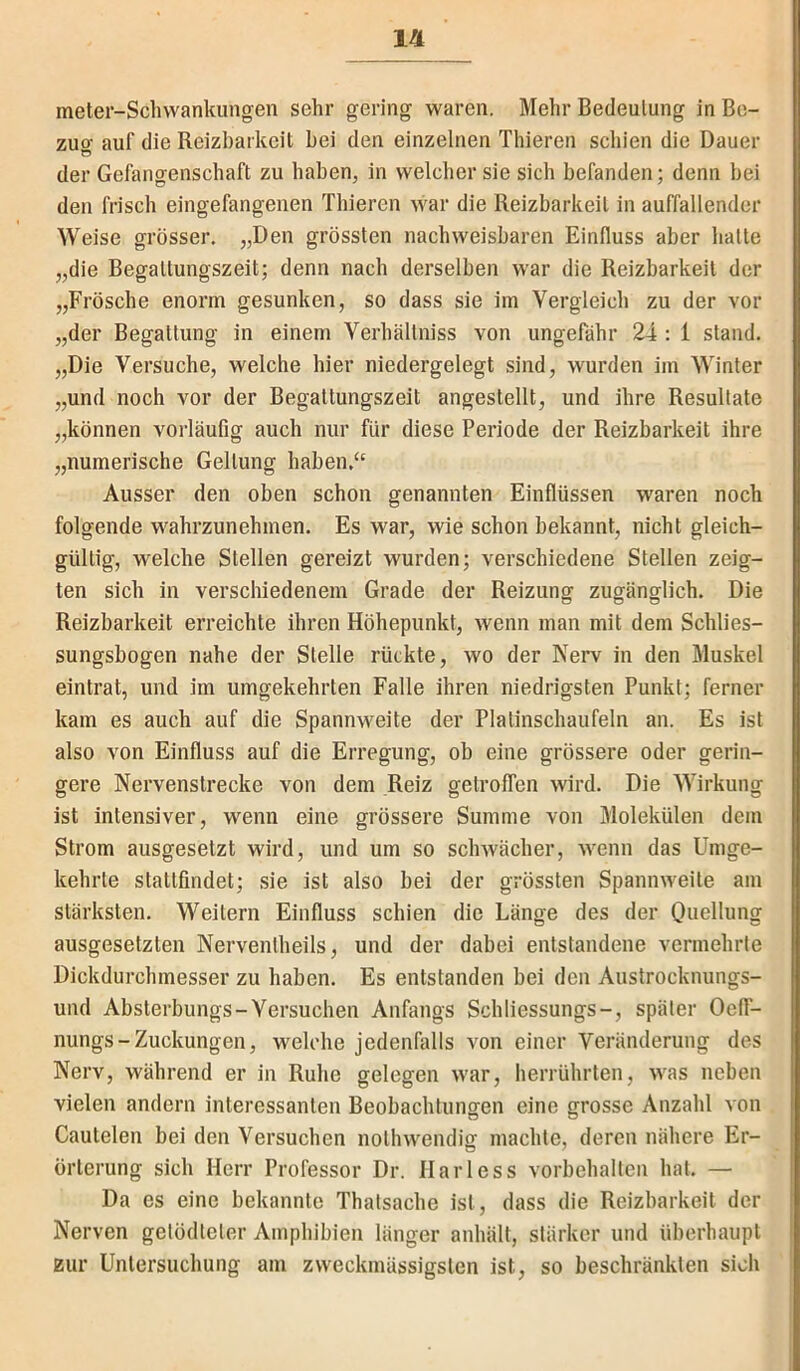 meter-Schvvankungen sehr gering waren. Mehr Bedeutung in Be- zucr auf die Reizbarkeit bei den einzelnen Thieren schien die Dauer Ö der Gefangenschaft zu haben, in welcher sie sich befanden; denn bei den frisch eingefangenen Thieren war die Reizbarkeit in auffallender Weise grösser. „Den grössten nachweisbaren Einfluss aber halte „die Begaltungszeit; denn nach derselben war die Reizbarkeit der „Frösche enorm gesunken, so dass sie im Vergleich zu der vor „der Begattung in einem Verhältniss von ungefähr 24 : 1 stand. „Die Versuche, welche hier niedergelegt sind, wurden im Winter „und noch vor der Begaltungszeit angestellt, und ihre Resultate „können vorläufig auch nur für diese Periode der Reizbarkeit ihre „numerische Geltung haben.‘‘ Ausser den oben schon genannten Einflüssen waren noch folgende wahrzunehmen. Es war, wie schon bekannt, nicht gleich- gültig, welche Stellen gereizt wurden; verschiedene Stellen zeig- ten sich in verschiedenem Grade der Reizung zugänglich. Die Reizbarkeit erreichte ihren Höhepunkt, wenn man mit dem Schlies- sungsbogen nahe der Stelle rückte, wo der Nerv in den Muskel eintrat, und im umgekehrten Falle ihren niedrigsten Punkt; ferner kam es auch auf die Spannweite der Platinschaufeln an. Es ist also von Einfluss auf die Erregung, ob eine grössere oder gerin- gere Nervenslrecke von dem Reiz getroffen wird. Die Wirkung ist intensiver, wenn eine grössere Summe von Molekülen dem Strom ausgesetzt wird, und um so schwächer, wenn das Umge- kehrte statlfindet; sie ist also bei der grössten Spannweite am stärksten. Weilern Einfluss schien die Länge des der Ouellung ausgesetzten Nerventheils, und der dabei entstandene vermehrte Dickdurchmesser zu haben. Es entstanden bei den Austrocknungs- und Absterbungs-Versuchen Anfangs Schliessungs-, später Oelf- nungs - Zuckungen, welche jedenfalls von einer Veränderung des Nerv, während er in Ruhe gelegen war, herrührten, was neben vielen andern interessanten Beobachtungen eine grosse Anzahl von Cautelen bei den Versuchen nolhwendig machte, deren nähere Er- örterung sich Herr Professor Dr. Harless Vorbehalten hat. — Da es eine bekannte Thalsache ist, dass die Reizbarkeit der Nerven getödteler Amphibien länger anhält, stärker und überhaupt zur Untersuchung am zweckmässigslen ist, so beschränkten sich