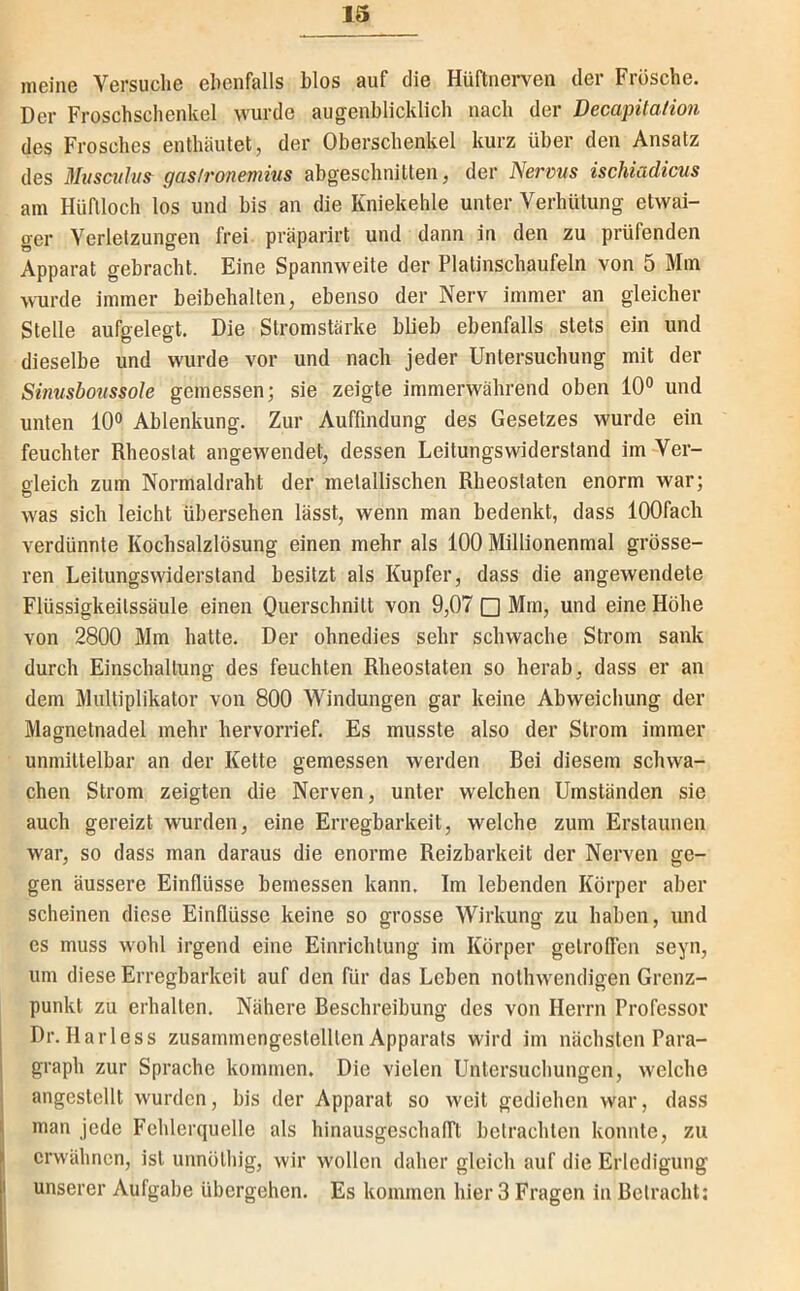 meine Versuche ehenfalls hlos auf die Hüftnerven der Frösche. Der Froschschenkel wurde augenblicklich nach der Decapüation des Frosches enthäutet, der Oberschenkel kurz über den Ansatz des Mvscttlus^ gas/ronemius abgeschnitten, der Nerms ischiadicus am Hüflloch los und bis an die Kniekehle unter Verhütung etwai- ger Verletzungen frei, präparirt und dann in den zu prüfenden Apparat gebracht. Eine Spannweite der Platinschaufeln von 5 Mm wurde immer beibehalten, ebenso der Nerv immer an gleicher Stelle aufgelegt. Die Stromstärke bbeb ebenfalls stets ein und dieselbe und wurde vor und nach jeder Untersuchung mit der Sinusboiissole gemessen; sie zeigte immerwährend oben 10° und unten 10° Ablenkung. Zur Auffindung des Gesetzes wurde ein feuchter Rheoslat angewendet, dessen Leitungswiderstand im-Ver- gleich zum Normaldraht der metallischen Rheostaten enorm war; was sich leicht übersehen lässt, wenn man bedenkt, dass lOOfach verdünnte Kochsalzlösung einen mehr als 100 Millionenmal grösse- ren Leitungswiderstand besitzt als Kupfer, dass die angewendete Flüssigkeilssäule einen Ouerschnilt von 9,07 □ Mm, und eine Höhe von 2800 Mm hatte. Der ohnedies sehr schwache Strom sank durch Einschaltung des feuchten Rheostaten so herab, dass er an dem Multiplikator von 800 Windungen gar keine Abweichung der Magnetnadel mehr hervorrief. Es musste also der Strom immer unmittelbar an der Kette gemessen werden Bei diesem schwa- chen Strom zeigten die Nerven, unter welchen Umständen sie auch gereizt wurden, eine Erregbarkeit, welche zum Erstaunen war, so dass man daraus die enorme Reizbarkeit der Nerven ge- gen äussere Einflüsse bernessen kann. Im lebenden Körper aber scheinen diese Einflüsse keine so grosse Wii’kung zu haben, und es muss wohl irgend eine Einrichtung im Körper gelrollen seyn, um diese Ei’regbarkeit auf den für das Leben nolhwendigen Grenz- punkt zu ei’hallen. Nähere Beschreibung des von Hei'rn Professor Dr. Harless zusarnmengeslelllen Appai'ats wird im nächsten Para- graph zur Sprache kommen. Die vielen Untersuchungen, welche angestellt wurden, bis der Apparat so weit gediehen war, dass man jede Fehlerquelle als hinausgeschafft betrachten konnte, zu erwähnen, ist unnölhig, wir wollen daher gleich auf die Erledigung unserer Aufgabe übergehen. Es kommen hier 3 Fragen in Betracht;