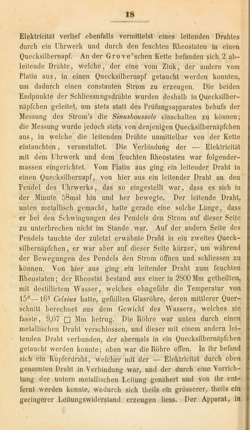 Eleklricität verlief ebenfalls vermittelst eines leitenden Drahtes durch ein Uhrwerk und durch den feuchten Rheoslaten in einen Ouecksilbernapf. An der Grove’schen Kette befanden sich 2 ab- leitende Drähte, welche, der eine vom Zink, der andere vom Platin aus, in einen Ouecksilbernapf getaucht werden konnten, um dadurch einen constanten Strom zu erzeugen. Die beiden Endpunkte der Schliessungsdrähte wurden deshalb in Quecksilber- näpfchen geleitet, um stets statt des Prüfungsapparates behufs der Messung des Strom’s die Sinusbovssole einschalten zu können; die Messung wurde jedoch stets von denjenigen Quecksilbernäpfchen aus, in welche die leitenden Drähte unmittelbar von der Kette eintauchten, veranstaltet. Die Verbindung der — Elektricität mit dem Uhrwerk und dem feuchten Rheostaten war folgender- massen eingerichtet. Vom Platin aus ging ein leitender Draht in einen Ouecksilbernapf, von hier aus ein leitender Draht an den Pendel des Uhrwerks, das so eingestellt war, dass es sich in der Minute 58mal hin und her bewegte. Der leitende Draht, unten metallisch gemacht, hatte gerade eine solche Länge, dass er bei den Schwingungen des Pendels den Strom auf dieser Seite zu unterbrechen nicht im Stande war. Auf der andern Seite des Pendels tauchte der zuletzt erwähnte Draht in ein zweites Oueck- silbernäpfchen, er war aber auf dieser Seite kürzer, um während der Rewegungen des Pendels den Strom öffnen und schliessen zu können. Von hier aus ging ein leitender Draht zum feuchten Rheostaten; der Rheostat bestand aus einer in 2800Mm getheilten, mit destillirtem Wasser, welches ohngefähr die Temperatur von 15“—16“ Celsius hatte, gefüllten Glasröhre, deren mittlerer Ouer- schnitt berechnet aus dem Gewicht des Wassers, welches sie fasste, 9,07 □ Mm betrug. Die Röhre war unten durch einen metallischen Draht verschlossen, und dieser mit einem andern lei- tenden Draht verbunden, der abermals in ein Ouecksilbernäpfchen getaucht werden konnte; oben war die Röhre offen. In ihr befand sich ein Kiipferdraht, welcher mit der — Elektricität durch oben genannten Draht in Verbindung war, und der durch eine Vorrich- tung der untern metallischen Leitung genähert und von ihr ent- fernt werden konnte, wodurch sich theils ein grösserer, theils ein geringerer Leitungswiderstand erzeugen Hess. Der Apparat, in