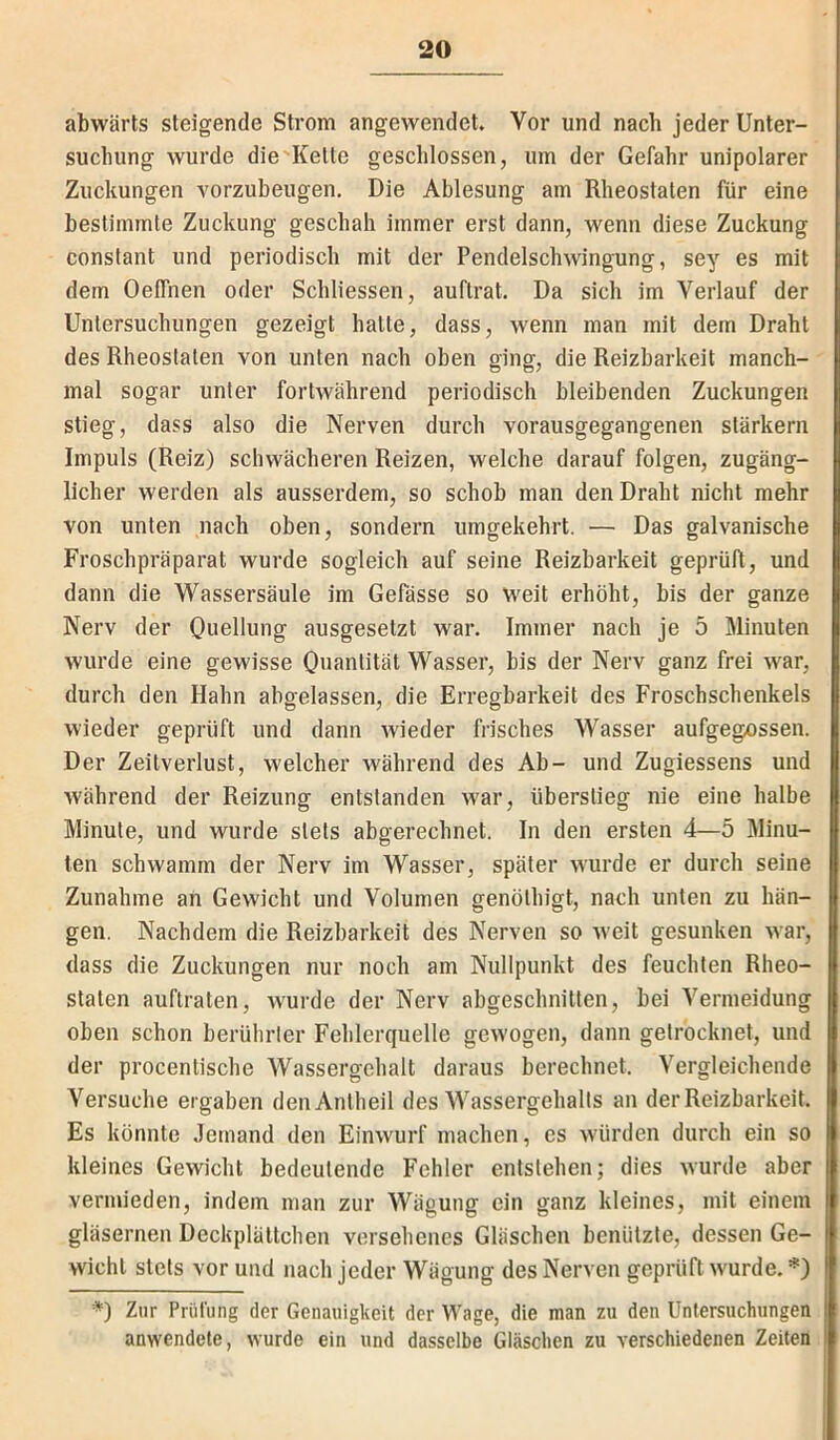 abwärts steigende Strom angeweiidet. Vor und nach jeder Unter- suchung wurde die'Kette geschlossen, um der Gefahr unipolarer Zuckungen vorzubeugen. Die Ablesung am Rheostaten für eine bestimmte Zuckung geschah immer erst dann, wenn diese Zuckung constant und periodisch mit der Pendelschwingung, sey es mit dem Oeffnen oder Schliessen, auflrat. Da sich im Verlauf der Untersuchungen gezeigt hatte, dass, wenn man mit dem Draht des Rheostaten von unten nach oben ging, die Reizbarkeit manch- mal sogar unter fortwährend periodisch bleibenden Zuckungen stieg, dass also die Nerven durch vorausgegangenen stärkern Impuls (Reiz) schwächeren Reizen, welche darauf folgen, zugäng- licher werden als ausserdem, so schob man den Draht nicht mehr von unten nach oben, sondern umgekehrt. — Das galvanische Froschpräparat wurde sogleich auf seine Reizbarkeit geprüft, und dann die Wassersäule im Gefässe so weit erhöht, bis der ganze Nerv der Ouellung ausgesetzt war. Immer nach je 5 Minuten wurde eine gewisse Quantität Wasser, bis der Nerv ganz frei war, durch den Hahn abgelassen, die Erregbarkeit des Froschschenkels wieder geprüft und dann wieder frisches Wasser aufgeg^ssen. Der Zeitverlust, welcher während des Ab- und Zugiessens und Avährend der Reizung entstanden Avar, überstieg nie eine halbe Minute, und wurde stets abgerechnet. In den ersten 4—5 Minu- ten schwamm der Nerv im Wasser, später Avurde er durch seine Zunahme an Gewicht und Volumen genöthigt, nach unten zu hän- gen. Nachdem die Reizbarkeit des Nerven so Aveit gesunken Avar, dass die Zuckungen nur noch am Nullpunkt des feuchten Rheo- staten auftraten, Avurde der Nerv abgeschnitten, bei Vermeidung oben schon berührter Fehlerquelle geAVOgen, dann getrocknet, und der procentische Wassergehalt daraus berechnet. Vergleichende Versuche ergaben deiiAnlheil des Wassergehalts an der Reizbarkeit. Es könnte Jemand den EinAvurf machen, es Avürden durch ein so kleines GeAvicht bedeutende Fehler entstehen; dies Avurde aber vermieden, indem man zur Wägung ein ganz kleines, mit einem gläsernen Deckplättchen versehenes Gläschen benützte, dessen Ge- wicht stets vor und nach jeder Wägung des Nerven geprüft Avurde.=*) *) Zur Prüfung der Genauigkeit der Wage, die man zu den Untersuchungen anwendete, Avurde ein und dasselbe Gläschen zu A’erschiedenen Zeiten