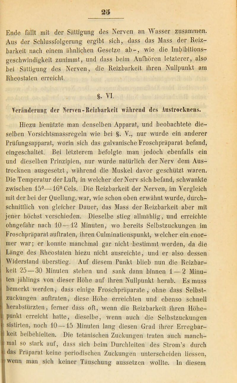 Ende Rillt mit der Sättigung des Nerven an Wasser zusammen. Aus der Schlussfolgerung ergibt sich, dass das Mass der Reiz- barkeit nach einem ähnlichen Gesetze ab-, wie die Imbibitions- geschwindigkeit zunimmt, und dass beim Aufhören letzterer, also bei Sättigung des Nerven, die Reizbarkeit ihren Nullpunkt am Rheostalen erreicht, §. VI. Vcräiiilcruug der Nerven-Reizbarkeit während des Austrocknens. Hiezu benützte man denselben Apparat, und beobachtete die- selben Vorsichtsmassregeln wie bei §. V., nur wurde ein anderer Prüfungsapparat, worin sich das galvanische Froschpräparat befand, eingeschaltet. Bei letzterem befolgte man jedoch ebenfalls ein und dieselben Prinzipien, nur wurde natürlich der Nerv dem Aus- trocknen ausgesetzt, w'ährend die Muskel davor geschützt waren. Die Temperatur der Luft, in welcher der Nerv sich befand, schwankte zwischen 15°—16° Gels. Die Reizbarkeit der Nerven, im Vergleich mit der bei der Quellung, war, wie schon oben erwähnt wurde, durch- schnittlich von gleicher Dauer, das Mass der Reizbarkeit aber mit jener höchst verschieden. Dieselbe stieg allmählig, und erreichte ohngefähr nach 10 —12 Minuten, wo bereits Selbstzuckungen im Froschpräparat auftraten, ihren Culminationspunkt, welcher ein enor- mer war; er konnte manchmal gar nicht bestimmt werden, da die Länge des Rheostalen hiezu nicht ausreichte, und er also dessen Widerstand überstieg. Auf diesem Punkt blieb nun die Reizbar- keit 25—30 Minuten stehen und sank dann binnen 1 — 2 Minu- ten jählings von dieser Höhe auf ihren Nullpunkt herab. Es muss bemerkt werden, dass einige Froschpräparate, ohne dass Selbst- zuckungen auftraten, diese Höhe erreichten und ebenso schnell herabslürzten, ferner dass oft, wenn die Reizbarkeit ihren Höhe- punkt erreicht halte, dieselbe, wenn auch die Selbstzuckungen sislirten, noch 10—15 Minuten lang diesen Grad ihrer Erregbar- keit beibehielten. Die tetanischen Zuckungen traten auch manch- mal so stark auf, dass sich beim Durchleiten des Strom’s durch das Präparat keine periodischen Zuckungen unterscheiden Hessen, wenn man sich keiner Täuschung aussetzen wollte. In diesem