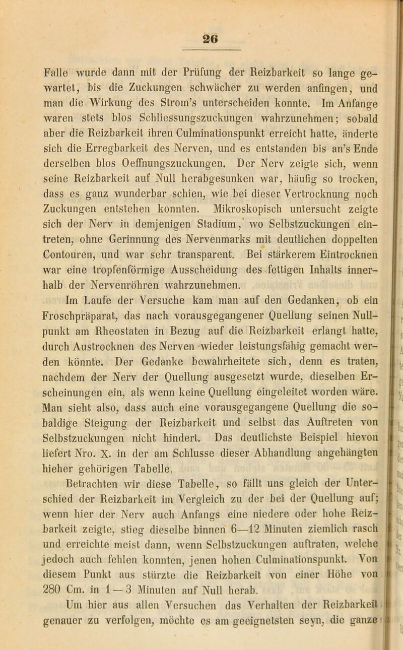 Falle wurde dann mit der Prüfung der Reizbarkeit so lange ge- wartet, bis die Zuckungen schwächer zu werden anfingen, und man die Wirkung des Strom’s unterscheiden konnte. Im Anfänge waren stets blos Schliessungszuckungen wahrzunehmen; sobald aber die Reizbarkeit ihren Cuhninationspunkt erreicht hatte, änderte sich die Erregbarkeit des Nerven, und es entstanden bis an’s Ende derselben blos Oeffnungszuckungen. Der Nerv zeigte sich, wenn seine Reizbarkeit auf Null herabgesunken war, häufig so trocken, dass es ganz wunderbar schien, wie bei dieser Vertrocknung noch Zuckungen entstehen konnten. Mikroskopisch untersucht zeigte sich der Nerv in demjenigen Stadium,’ wo Selbstzuckungen ein- treten, ohne Gerinnung des Nervenmarks mit deutlichen doppelten Contouren, und war sehr transparent. Rei stärkerem Eintrocknen war eine tropfenförmige Ausscheidung des fettigen Inhalts inner- halb der Nervenröhren wahrzunehmen. Im Laufe der Versuche kam man auf den Gedanken, ob ein Froschpräparat, das nach vorausgegangener Quellung seinen Null- punkt am Rheostaten in Bezug auf die Reizbarkeit erlangt hatte, durch Austrocknen des Nerven wieder leistungsfähig gemacht wer- den könnte. Der Gedanke bewahrheitete sich, denn es traten, nachdem der Nerv der Quellung ausgesetzt wurde, dieselben Er- scheinungen ein, als wenn keine Quellung eingeleitet worden wäre. Man sieht also, dass auch eine vorausgegangene Quellung die so- baldige Steigung der Reizbarkeit und selbst das Auftreten von Selbstzuckungen nicht hindert. Das deutlichste Beispiel hievon liefert Nro. X. in der am Schlüsse dieser Abhandlung angehängten hieher gehörigen Tabelle. Betrachten wir diese Tabelle, so fällt uns gleich der Unter- schied der Reizbarkeit im Vergleich zu der bei der Quellung auf; wenn hier der Nerv auch Anfangs eine niedere oder hohe Reiz- barkeil zeigte, stieg dieselbe binnen 6—12 Minuten ziemlich rasch und erreichte meist dann, wenn Selbstzuckungen auftraten, welche I jedoch auch fehlen konnten, jenen hohen Cuhninationspunkt. Von diesem Punkt aus stürzte die Reizbarkeit von einer Höhe von | 280 Cm. in 1 — 3 Minuten auf Null herab. Um hier aus allen Versuchen das Verhallen der Reizbarkeit genauer zu verfolgen, möchte es am geeignetsten seyn, die ganze