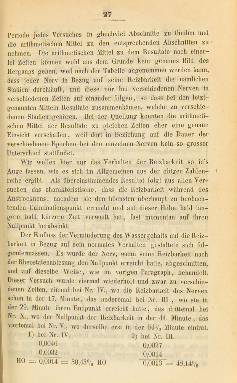 Periode jedes Versuches in gleichviel Abschnitle zu theilen und die arithmetischen Mittel zu den entsprechenden Abschnitten zu- nehmen. Die arithmetischen Mittel zu dem Resultate nach einer- lei Zeiten können wohl aus dem Grunde kein genaues Bild des Hero-anffS geben, weil nach der Tabelle angenommen werden kann, dass jeder Nerv in Bezug auf seine Reizbarkeit die nämlichen Stadien durchläuft, und diese nur bei verschiedenen Nerven in verschiedenen Zeiten auf einander folgen, so dass bei den letzt- genannten Mitteln Resultate zusammenkämen, welche zu verschie- denen Stadien gehören. Bei der Oiicllung konnten die arithmeti- schen Mittel der Resultate zu gleichen Zeiten eher eine genaue Einsicht verschaffen, weil dort in Beziehung auf die Dauer der verschiedenen Epochen bei den einzelnen-Nerven kein so grosser Unterschied stattfindet. WTr wollen hier nur das Verhalten der Reizbarkeit so in’s Auge fassen, wie es sich im Allgemeinen aus der obigen Zahlen- ' reihe ergibt. Als übereinstimmendes Resultat folgt aus allen Ver- suchen das charakteristische, dass die Reizbarkeit während des Austrocknens, nachdem sie den höchsten überhaupt zu beobach- tenden Culminationspunkt erreicht und auf dieser Höhe bald län- gere bald kürzere Zeit verweilt hat, fast momentan auf ihren Nullpunkt herabsinkl. Der Einfluss der Verminderung des Wassergehalts auf die Reiz- barkeit in Bezug auf sein normales Verhalten gestaltete sich fol- gendermassen. Es wurde der Nerv, wenn seine Reizbarkeit nach der Rheostatenablesung den Nullpunkt erreicht hatte, abgeschnitten, und auf dieselbe Weise, wie im vorigen Paragraph, behandelt. Dieser Versuch wurde viermal wiederholt und zwar zu verschie- I denen Zeiten, einmal bei Nr. IV., wo die Reizbarkeit des Nerven j schon in der 17. Minute, das anderemal bei Nr. 111., wo sie in j der 29. Minute ihren Endpunkt erreicht hatte, das drittemal bei i Nr. X., wo der Nullpunkt der Reizbarkeit in der 44. Minute, das I viertemal bei Nr. V., wo derselbe erst in der 64Y2 Minute eintrat. 1) bei Nr. IV. 0,0041) 0,0032 2) bei Nr. III. 0,0027 0,0014 0,0013^ = 48,147o HO =: 0,0014 = 30,43% HO