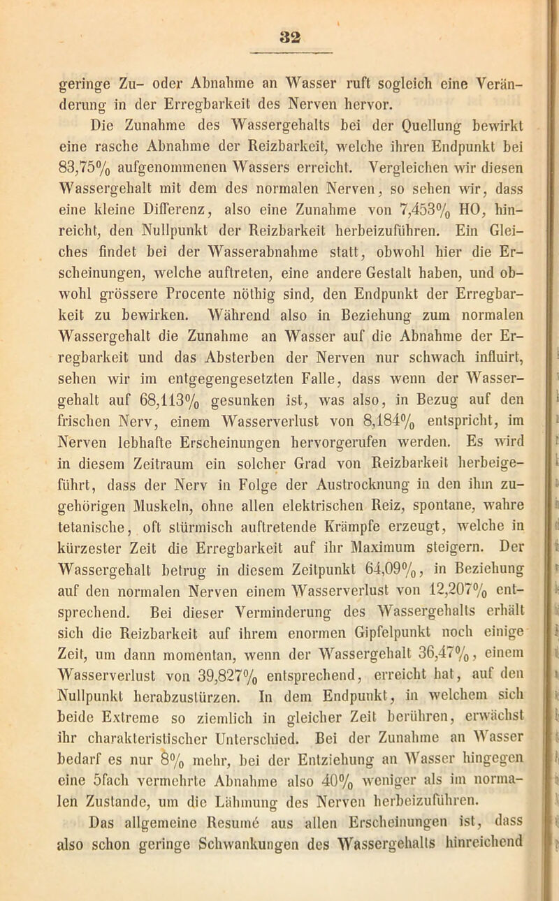 geringe Zu- oder Abnahme an Wasser ruft sogleich eine Verän- derung in der Erregbarkeit des Nerven hervor. Die Zunahme des Wassergehalts bei der Quellung bewirkt eine rasche Abnahme der Reizbarkeit, welche ihren Endpunkt bei 83,75% aufgenommenen Wassers erreicht. Vergleichen wir diesen Wassergehalt mit dem des normalen Nerven, so sehen \Wr, dass eine kleine Differenz, also eine Zunahme von 7,453% HO, hin- reicht, den Nullpunkt der Reizbarkeit herbeizurühren. Ein Glei- ches findet bei der Wasserabnahme statt, obwohl hier die Er- scheinungen, welche auftreten, eine andere Gestalt haben, und ob- wohl grössere Procente nöthig sind, den Endpunkt der Erregbar- keit zu bewirken. Während also in Beziehung zum normalen Wassergehalt die Zunahme an Wasser auf die Abnahme der Er- regbarkeit und das Absterben der Nerven nur schwach influirt, sehen wir im entgegengesetzten Falle, dass wenn der Wasser- gehalt auf 68,113% gesunken ist, was also, in Bezug auf den frischen Nerv, einem Wasserverlust von 8,184% entspricht, im Nerven lebhafte Erscheinungen hervorgerufen werden. Es wird in diesem Zeitraum ein solcher Grad von Reizbarkeit herbeige- führt, dass der Nerv in Folge der Austrocknung in den ihm zu- gehörigen Muskeln, ohne allen elektrischen Reiz, spontane, wahre tetanische, oft stürmisch auftretende Krämpfe erzeugt, welche in kürzester Zeit die Erregbarkeit auf ihr Maximum steigern. Der Wassergehalt betrug in diesem Zeitpunkt 64,09%, in Beziehung auf den normalen Nerven einem Wasserverlust von 12,207% ent- sprechend. Bei dieser Verminderung des Wassergehalts erhält sich die Reizbarkeit auf ihrem enormen Gipfelpunkt noch einige Zeit, um dann momentan, wenn der Wassergehalt 36,47%, einem Wasserverlust von 39,827% entsprechend, erreicht hat, auf den Nullpunkt herabzustürzen. In dem Endpunkt, in welchem sich beide Extreme so ziemlich in gleicher Zeit berühren, erwächst ihr charakteristischer Unterschied. Bei der Zunahme an Wasser bedarf es nur Ö% mehr, bei der Entziehung an Wasser hingegen eine 5fach vermehrte Abnahme also 40% weniger als im norma- len Zustande, um die Lähmung des Nerven herbeizuführen. Das allgemeine Resume aus allen Erscheinungen ist, dass also schon geringe Schwankungen des Wassergehalts hinreichend