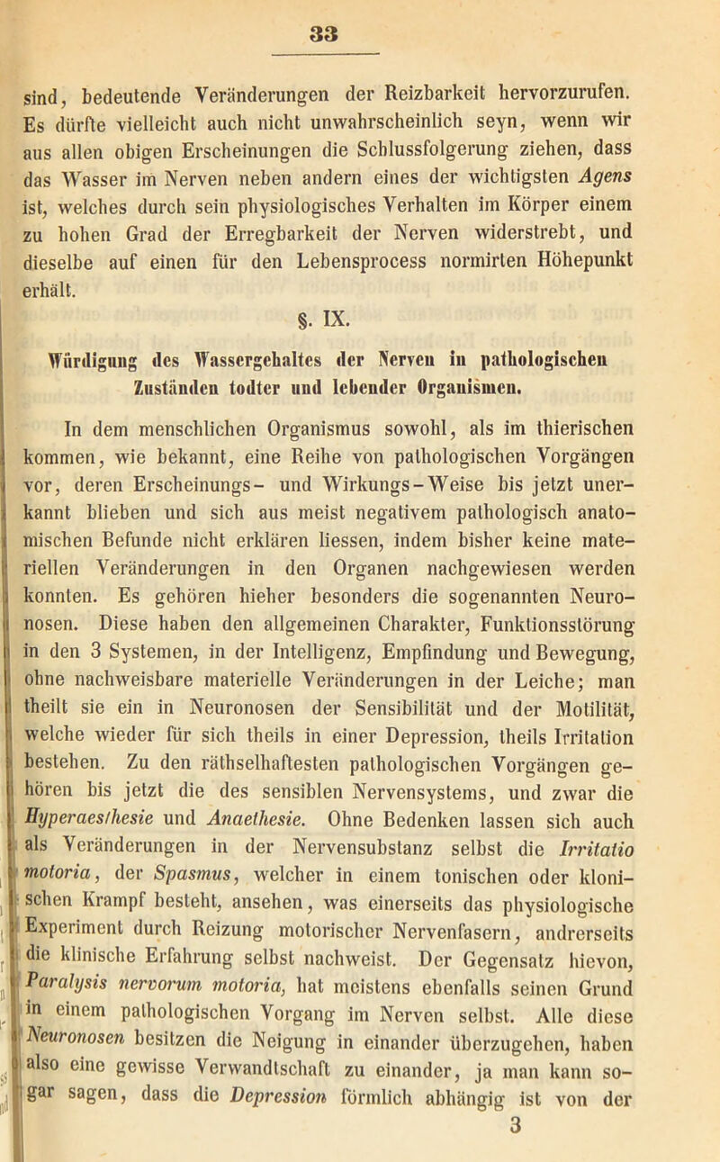 sind, bedeutende Veränderungen der Reizbarkeit hervorzurufen. Es dürfte vielleicht auch nicht unvt^ahrscheinlich seyn, wenn wir aus allen obigen Erscheinungen die Schlussfolgerung ziehen, dass das Wasser iin Nerven neben andern eines der wichtigsten Agens ist, welches durch sein physiologisches Verhalten im Körper einem zu hohen Grad der Erregbarkeit der Nerven widerstrebt, und dieselbe auf einen für den Lebensprocess normirlen Höhepunkt erhält. I §. IX. Würdigung des Wassergehaltes der Nerven in pathologiseheu Zuständen todter nnd lebender Organismen. ln dem menschlichen Organismus sowohl, als im thierischen kommen, wie bekannt, eine Reihe von pathologischen Vorgängen vor, deren Erscheinungs- und Wirkungs-Weise bis jetzt uner- kannt blieben und sich aus meist negativem pathologisch anato- mischen Befunde nicht erklären Hessen, indem bisher keine mate- riellen Veränderungen in den Organen nachgewiesen werden konnten. Es gehören hieher besonders die sogenannten Neuro- nosen. Diese haben den allgemeinen Charakter, Funktionsstörung in den 3 Systemen, in der Intelligenz, Empfindung und Bewegung, ohne nachweisbare materielle Veränderungen in der Leiche; man theilt sie ein in Neuronosen der Sensibilität und der Motilität, welche wieder für sich Iheils in einer Depression, Iheils Irritation I bestehen. Zu den räthselhaftesten pathologischen Vorgängen ge- j hören bis jetzt die des sensiblen Nervensystems, und zwar die ! Hyperaeslhesie und Anaethesie. Ohne Bedenken lassen sich auch als Veränderungen in der Nervensubstanz selbst die Irritalio > motoria, der Spasmus, welcher in einem tonischen oder kloni- I sehen Krampf besteht, ansehen, was einerseits das physiologische ij' Experiment durch Reizung motorischer Nervenfasern, andrerseits I die klinische Erfahrung selbst nachweist. Der Gegensatz hievon, ^ . Paralysis nervorum motoria, hat meistens ebenfalls seinen Grund in einem pathologischen Vorgang im Nerven selbst. Alle diese 1 Neuronosen besitzen die Neigung in einander überzugehen, haben I'also eine gewisse Verwandtschaft zu einander, ja man kann so- igar sagen, dass die Depression förmlich abhängig ist von der