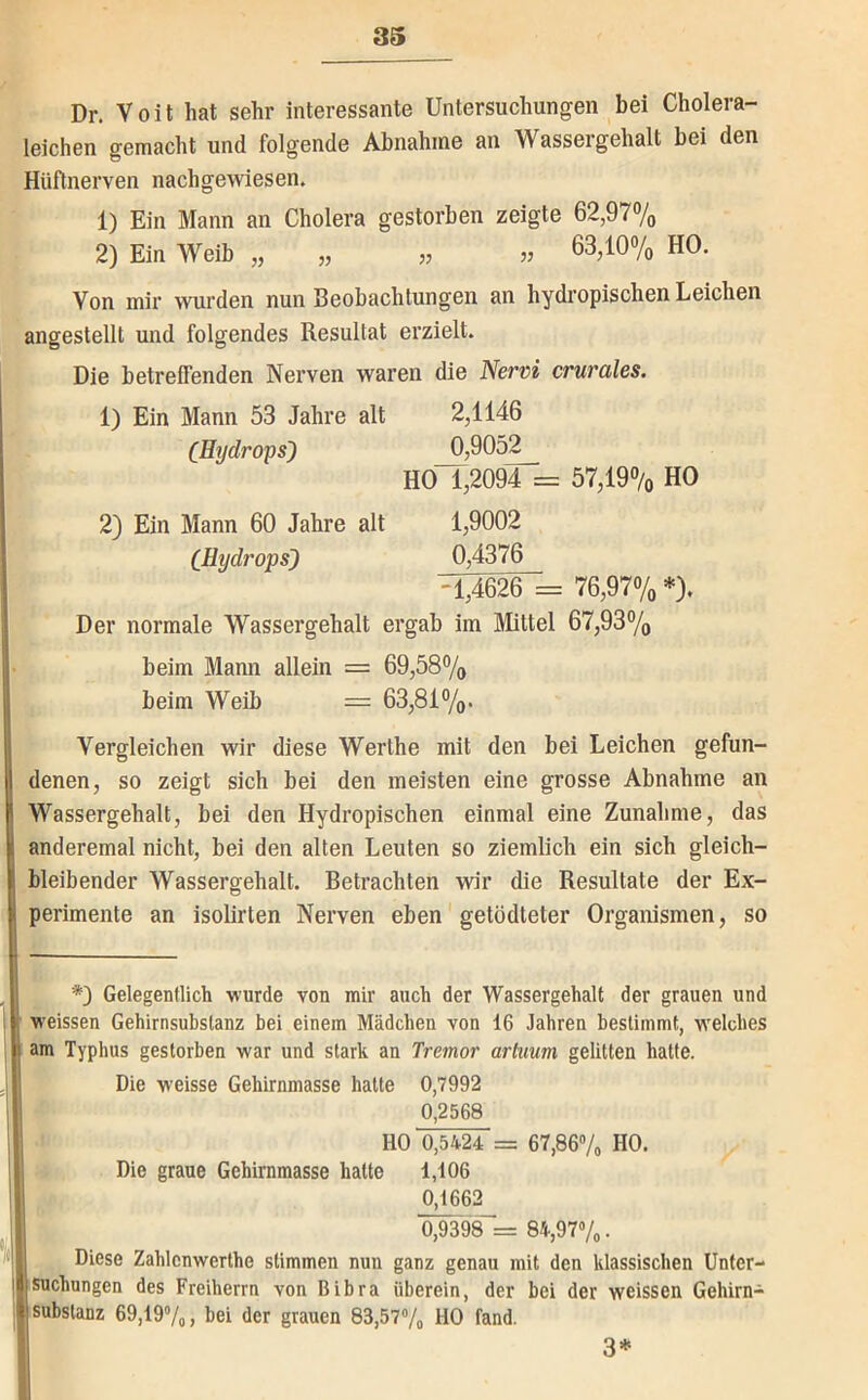 Dr. Voit hat sehr interessante Untersuchungen bei Cholera- leichen gemacht und folgende Abnahme an Wassergehalt bei den Hüflnerven nachgewiesen. 1) Ein Mann an Cholera gestorben zeigte 62,97% 2) Ein Weib „ „ „ 63,10% HO. Von mir wurden nun Beobachtungen an hydropischen Leichen angestellt und folgendes Resultat erzielt. Die betreffenden Nerven waren die Nervi crurales. 1) Ein Mann 53 Jahre alt 2,1146 (Hydrops) 0,9052 HO 1,2094 = 57,19% HO 2) Ein Mann 60 Jahre alt 1,9002 (Hydrops) 0,4376 -1,4626 = 76,97%*). Der normale Wassergehalt ergab im Mittel 67,93% beim Mann allein = 69,58% beim Weib — 63,81%. Vergleichen wir diese Werthe mit den bei Leichen gefun- denen, so zeigt sich bei den meisten eine grosse Abnahme an Wassergehalt, bei den Hydropischen einmal eine Zunahme, das anderemal nicht, bei den alten Leuten so ziemlich ein sich gleich- bleibender Wassergehalt. Betrachten wir die Resultate der Ex- perimente an isolirten Nerven eben getödteter Organismen, so *) Gelegentlich wurde von mir auch der Wassergehalt der grauen und weissen Gehirnsubslanz bei einem Mädchen von 16 Jahren bestimmt, welches am Typhus gestorben war und stark an Tremor arhium gelitten hatte. Die weisse Gehirnmasse hatte 0,7992 0,2568 HO 0,5424 = 67,867o HO. Die graue Gehirnmasse hatte 1,106 0,1662 0,9398 = 84,97»/o. Diese Zahlenwerthe stimmen nun ganz genau mit den klassischen Unter- suchungen des Freiherrn von Bibra überein, der bei der weissen Gehirn- I Substanz 69,197o, hei der grauen 83,5?7o HO fand. 3*