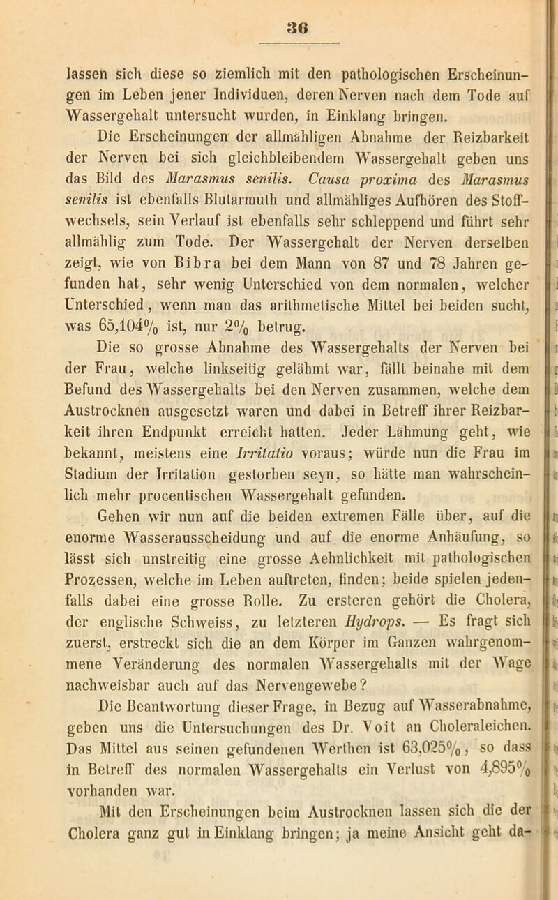 lassen sich diese so ziemlich mit den pathologischen Erscheinun- gen im Leben jener Individuen, deren Nerven nach dem Tode auf Wassergehalt untersucht wurden, in Einklang bringen. Die Erscheinungen der allmähligen Abnahme der Reizbarkeit der Nerven bei sich gleichbleibendem Wassergehalt geben uns das Bild des Marasmus senilis. Causa proxhna des Marasmus senilis ist ebenfalls Blularmulh und allmähliges Aufhören des StolT- wechsels, sein Verlauf ist ebenfalls sehr schleppend und führt sehr allmählig zum Tode. Der Wassergehalt der Nerven derselben zeigt, wie von Bibra bei dem Mann von 87 und 78 Jahren ge- funden hat, sehr wenig Unterschied von dem normalen, welcher Unterschied, wenn man das arilhmelische Mittel bei beiden sucht, was 65,104% ist, nur 2% betrug. Die so grosse Abnahme des Wassergehalts der Nerven bei der Frau, welche linkseitig gelähmt war, fällt beinahe mit dem Befund des Wassergehalts bei den Nerven zusammen, welche dem Austrocknen ausgesetzt waren und dabei in Betreff ihrer Reizbar- keit ihren Endpunkt erreicht halten. Jeder Lähmung geht, wie bekannt, meistens eine L'ritatio voraus; würde nun die Frau im Stadium der Irritation gestorben seyn, so hätte man wahrschein- lich mehr procentischen Wassergehalt gefunden. Gehen wir nun auf die beiden extremen Fälle über, auf die enorme Wasserausscheidung und auf die enorme Anhäufung, so lässt sich unstreitig eine grosse Aehnlichkeit mit pathologischen Prozessen, welche im Leben auftreten, finden; beide spielen jeden- falls dabei eine grosse Rolle. Zu ersleren gehört die Cholera, der englische Schweiss, zu letzteren Hydrops. — Es fragt sich zuerst, erstreckt sich die an dem Körper im Ganzen wahrgenom- mene Veränderung des normalen Wassergehalts mit der Wage nachweisbar auch auf das Nervengewebe? Die Beantwortung dieser Frage, in Bezug auf Wasserabnahme, geben uns die Untersuchungen des Dr. Voit an Choleraleichen. Das Mittel aus seinen gefundenen Werthen ist 63,025%, so dass in Betreff des normalen Wassergehalts ein Verlust von 4,895% vorhanden war. Mit den Erscheinungen beim Auslrocknen lassen sich die der Cholera ganz gut in Einklang bringen; ja meine Ansicht geht da-