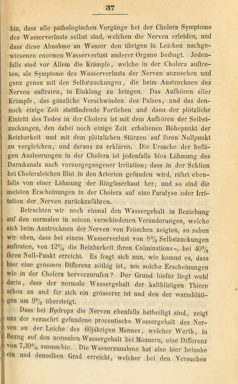 hin, dass alle pathologischen Vorgänge bei der Cholera Symptome des Wasserverlusts selbst sind, welchen die Nerven erleiden, und dass diese Abnahme an Wasser den übrigen in Leichen nachge- wiesenen enormen Wasserverlust anderer Organe bedingt. Jeden- falls sind vor Allem die Krämpfe, welche in der Cholera auftre- ten, als Symptome des Wasserverlusts der Nerven anzusehen und ganz genau mit den Selbslzuckungen, die beim Auslrocknen des Nerven auflraten, in Einklang zu bringen. Das Aufhören aller Krämpfe, das gänzliche Verschwinden des Pulses, und das den- noch einige Zeit stattfindende Forlleben und dann der plötzliche Eintritt des Todes in der Cholera ist mit dem Aufliören der Selbst- zuckungen, den dabei noch einige Zeit erhaltenen Höhepunkt der Reizbarkeit und mit dem plötzlichen Stürzen auf ihren Nullpunkt zu vergleichen, und daraus zu erklären. Die Ursache der hefti- gen Ausleerungen in der Cholera ist jedenfalls blos Lähmung des Darmkanals nach vorausgegangener Irritation; dass in der Sektion bei Choleraleichen Blut in den Arterien gefunden wird, rührt eben- falls von einer Lähmung der Ringfaserhaut her; und so sind die meisten Erscheinungen in der Cholera auf eine Paralyse oder Irri- tation der Nerven zurückzuführen. Betrachten wir noch einmal den Wassergehalt in Beziehung auf den normalen in seinen verschiedenen Veränderungen, welche sich beim Austrocknen der Nerven von Fröschen zeigten, so sahen wir oben, dass bei einem Wasserverlust von 8% Selbstzuckungen auflraten, von 12% die Reizbarkeit ihren Culminations-, bei 40% ihren Null-Punkt erreicht. Es fragt sich nun, wie kommt es, dass hier eine grössere Differenz nölhig ist, um solche Erscheinungen wie in der Cholera hervorzurufen ? Der Grund hiefür liegt wohl darin, dass der normale Wassergehalt der kaltblütigen Thiere schon an und für sich ein grösserer ist und den der Avarmblüti- gen um 9®/o übersteigt. Dass bei Htjdrops die Nerven ebenfalls beiheiligt sind, zeigt uns der vermehrt gefundene procenlische Wassergehalt des Ner- ven an der Leiche des 60jährigen Mannes, welcher Werth, in Bezug auf den normalen Wassergehalt bei Männern, eine Differenz von 7,39% ausmachte. Die Wasserzunahme hat also hier beinahe em und denselben Grad erreicht, welcher bei den Versuchen