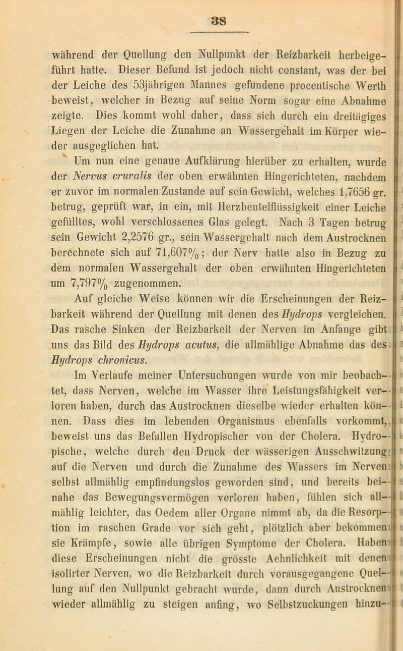 während der Quellung den Nullpunkt der Reizbarkeit herbeige- führt halte. Dieser Befund ist jedoch nicht conslant, was der bei der Leiche des 53jährigen Mannes gefundene procentische Werth beweist, welcher in Bezug auf seine Norm sogar eine Abnahme zeigte. Dies kommt wohl daher, dass sich durch ein dreitägiges Liegen der Leiche die Zunahme an Wassergehalt im Körper wie- der ausgeglichen hat. Um nun eine genaue Aufklärung hierüber zu erhalten, wurde der Nerms crnralis der oben erwähnten Hingerichteten, nachdem ‘ er zuvor im normalen Zustande auf sein Gewicht, welches 1,7656 gr. ‘ betrug, geprüft war, in ein, mit Herzbeutelflüssigkeit einer Leiche '■ gefülltes, wohl verschlossenes Glas gelegt. Nach 3 Tagen betrug ^ sein Gewicht 2,2576 gr., sein Wassergehalt nach dem Austrocknen ^ berechnete sich auf 71,607%; der Nerv hatte also in Bezug zu dem normalen Wassergehalt der oben erwähnten Hingerichteten ^ um 7,797% zugenommen. ’ Auf gleiche Weise können wir die Erscheinungen der Reiz- barkeit während der Ouellung mit denen des Hydi'ops vergleichen, f Das rasche Sinken der Reizbarkeit der Nerven im Anfänge gibt; uns das Bild des Hydrops acutus, die allmählige Abnahme das des ■ t Hydrops chronicus. ; Im Verlaufe meiner Untersuchungen wurde von mir beobach-- tet, dass Nerven, welche im Wasser ihre Leistungsfähigkeit ver-- h loren haben, durch das Austrocknen dieselbe wieder erhallen kön-- I nen. Dass dies im lebenden Organismus ebenfalls vorkommt,. beweist uns das Befallen Hydropischer von der Cholera. Hydro-- v pische, welche durch den Druck der wässerigen Ausschwitzung; auf die Nerven und durch die Zunahme des Wassers im Nerven; >: selbst allmählig empfindungslos geworden sind, und bereits bei-- nahe das Bewegungsvermögen verloren haben, fühlen sich all— t mählig leichter, das Oedem aller Organe nimmt ab, da die Resorp— ; tion im raschen Grade vor sich geht, plötzlich aber bekommeni t sie Krämpfe, sowie alle übrigen Symptome der Cholera. Haben; 1 diese Erscheinungen nicht die grösste Aehnlichkeit mit denen; isolirter Nerven, wo die Reizbarkeit durch vorausgegangene Quel—| • lung auf den Nullpunkt gebracht wurde, dann durch Austrocknen;l wieder allmählig zu steigen anfing, wo Selbslzuckungen hinzu—t ;