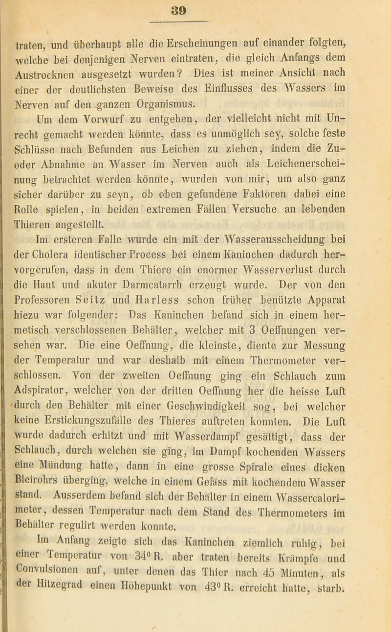 trafen, und überhaupt alle die Erscheinungen auf einander folgten, welche hei denjenigen Nerven eintraten, die gleich Anfangs dem Austrocknen aiisgesetzt wurden? Dies ist meiner Ansicht nach einer der deutlichsten Beweise des Einflusses des Wassers im Nerven auf den ganzen Organismus. Um dem Vorwurf zu entgehen, der vielleicht nicht mit Un- recht gemacht werden könnte, dass es unmöglich sey, solche feste Schlüsse nach Befunden aus Leichen zu ziehen, indem die Zu- oder Abnahme an Wasser im Nerven auch als Leichenerschei- nung betrachtet werden könnte, wurden von mir, um also ganz sicher darüber zu seyn, ob oben gefundene Faktoren dabei eine Rolle spielen, in beiden extremen Fällen Versuche an lebenden Thieren angestellt. Im ersteren Falle \Mirde ein mit der Wasserausscheidung bei der Cholera identischer Process bei einem Kaninchen dadurch her- vorgerufen, dass in dem Thiere ein enormer Wasserverlust durch die Haut und akuter Darmcatarrh erzeugt wurde. Der von den Professoren Seitz und Harless schon früher benützte Apparat hiezu war folgender: Das Kaninchen befand sich in einem her- metisch verschlossenen Behälter, welcher mit 3 Oelfnungen ver- sehen war. Die eine Oelfnung, die kleinste, diente zur Messung der Temperatur und war deshalb mit einem Thermometer ver- schlossen. Von der zweiten Oelfnung ging ein Schlauch zum Adspirator, welcher von der dritten Oelfnung her die heisse Luft durch den Behälter mit einer Geschwindigkeit sog, bei welcher keine Erstickungszufälle des Thieres auflreten konnten. Die Luft wurde dadurch erhitzt und mit Wasserdampf gesättigt, dass der Schlauch, durch welchen sie ging, irn Dampf kochenden Wassers eine Mündung hatte, dann in eine grosse Spirale eines dicken Bleirohrs überging, welche in einem Gefäss mit kochendem Wasser stand. Ausserdem befand sich der Behälter in einem Wassercalori- meter, dessen Temperatur nach dem Stand des Thermometers im Behälter regulirt werden konnte. Im Anfang zeigte sich das Kaninchen ziemlich ruhig, bei einer Temperatur von 34» R. aber traten bereits Krämpfe und Convulsionen auf, unter denen das Thier nach 45 Minuten, als der Hitzegrad einen Höhepunkt von 43° R. erreicht hatte, starb.