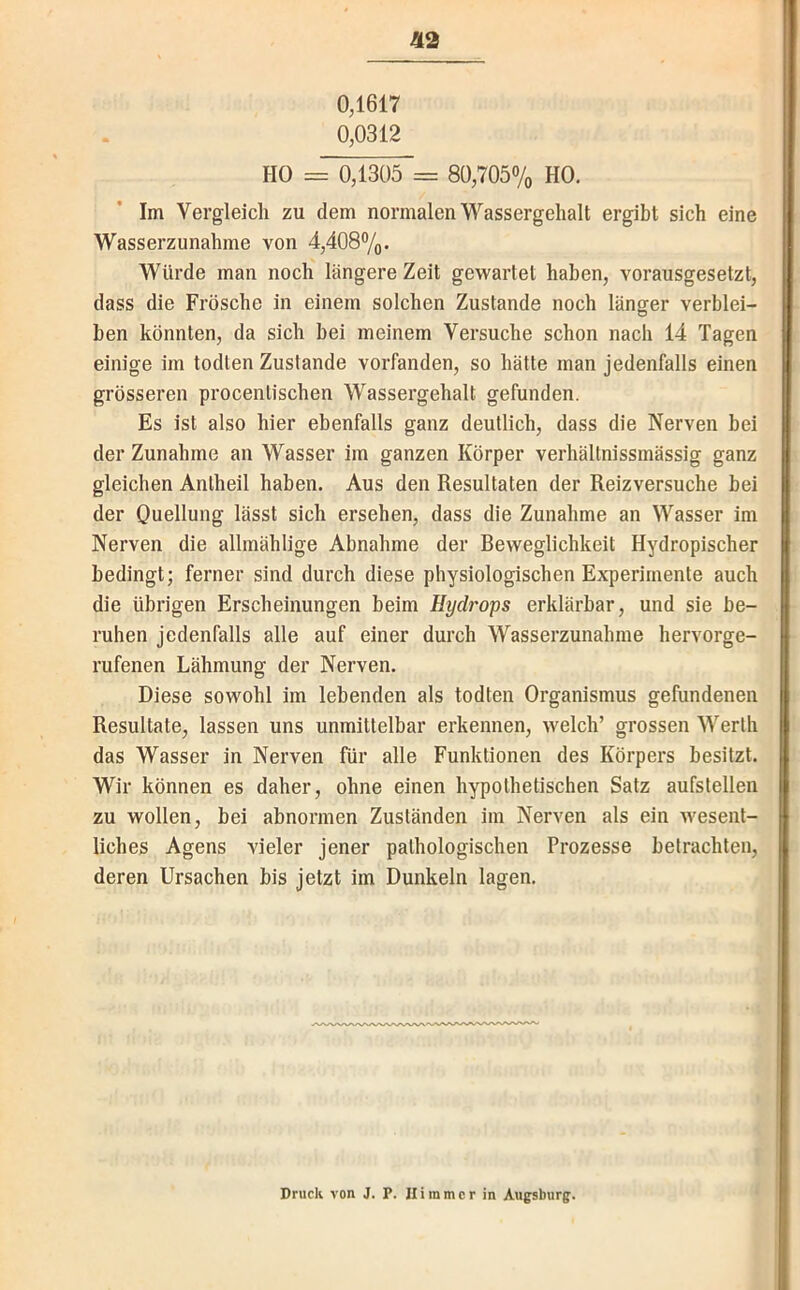 0,1617 0,0312 ä2 HO = 0,1305 = 80,705% HO. Im Vergleich zu dem normalen Wassergehalt ergibt sich eine Wasserzunahme von 4,408%. Würde man noch längere Zeit gewartet haben, vorausgesetzt, dass die Frösche in einem solchen Zustande noch länger verblei- ben könnten, da sich bei meinem Versuche schon nach 14 Tagen einige im todten Zustande vorfanden, so hätte man jedenfalls einen grösseren procentischen Wassergehalt gefunden. Es ist also hier ebenfalls ganz deutlich, dass die Nerven bei der Zunahme an Wasser im ganzen Körper verhältnissmässig ganz gleichen Anlheil haben. Aus den Resultaten der Reizversuche bei der Quellung lässt sich ersehen, dass die Zunahme an Wasser im Nerven die allmählige Abnahme der Reweglichkeit Hydropischer bedingt; ferner sind durch diese physiologischen Experimente auch die übrigen Erscheinungen beim Hydrops erklärbar, und sie be- ruhen jedenfalls alle auf einer durch Wasserzunahme hervorge- rufenen Lähmung der Nerven. Diese sowohl im lebenden als todten Organismus gefundenen Resultate, lassen uns unmittelbar erkennen, welch’ grossen Werth das Wasser in Nerven für alle Funktionen des Körpers besitzt. Wir können es daher, ohne einen hypothetischen Satz aufstellen zu wollen, bei abnormen Zuständen im Nerven als ein wesent- liches Agens vieler jener pathologischen Prozesse betrachten, deren Ursachen bis jetzt im Dunkeln lagen.