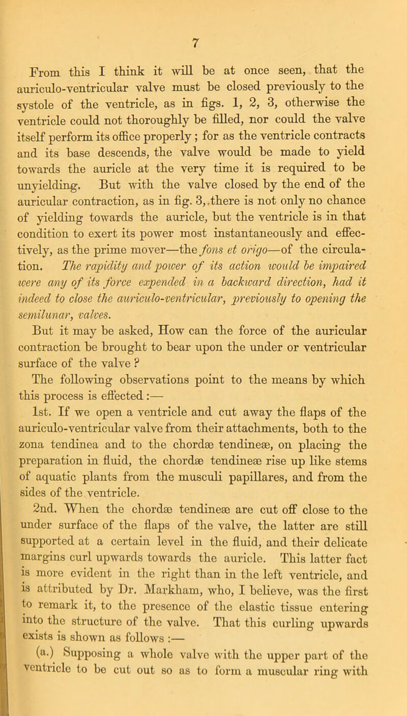 From this I think it will be at once seen, that the auriculo-ventricular valve must be closed previously to the systole of the ventricle, as in figs. 1, 2, 3, otherwise the ventricle could not thoroughly be filled, nor coidd the valve itself perform its ofiice properly; for as the ventricle contracts and its base descends, the valve would be made to yield towards the auricle at the very time it is required to be imyielding. But with the valve closed by the end of the auricxdar contraction, as in fig. 3, .there is not only no chance of yielding towards the auricle, but the ventricle is in that condition to exert its power most instantaneously and effec- tively, as the prime mover—the fons et origo—of the circula- tion. The rapidity and poioer of its action would he impaired tcere any of its force expended in a hackioard direction, had it indeed to close the auriculo-ventricular, previously to opening the semilunttr, valves. But it may be asked. How can the force of the auricular contraction be brought to bear upon the under or ventricidar surface of the valve ? The following observations point to the means by which this process is eftected :— 1st. If we open a ventricle and cut away the flaps of the auricido-ventricular valve from their attachments, both to the zona tendinea and to the chordae tendineae, on placing the preparation in fluid, the chordae tendineae rise up like stems of aquatic plants from the musculi papillares, and from the sides of the ventricle. 2nd. When the chordae tendineae are cut off close to the under surface of the flaps of the valve, the latter are still supported at a certain level in the fluid, and their delicate margins curl upwards towards the auricle. This latter fact is more evident in the right than in the left ventricle, and is attributed by Dr. Markham, who, I believe, was the first to remark it, to the presence of the elastic tissue entering into the structui’e of the valve. That this curling upwards exists is shown as follows :— (a.) Supposing a whole valve with the upper part of the ventricle to be cut out so as to form a muscular ring with