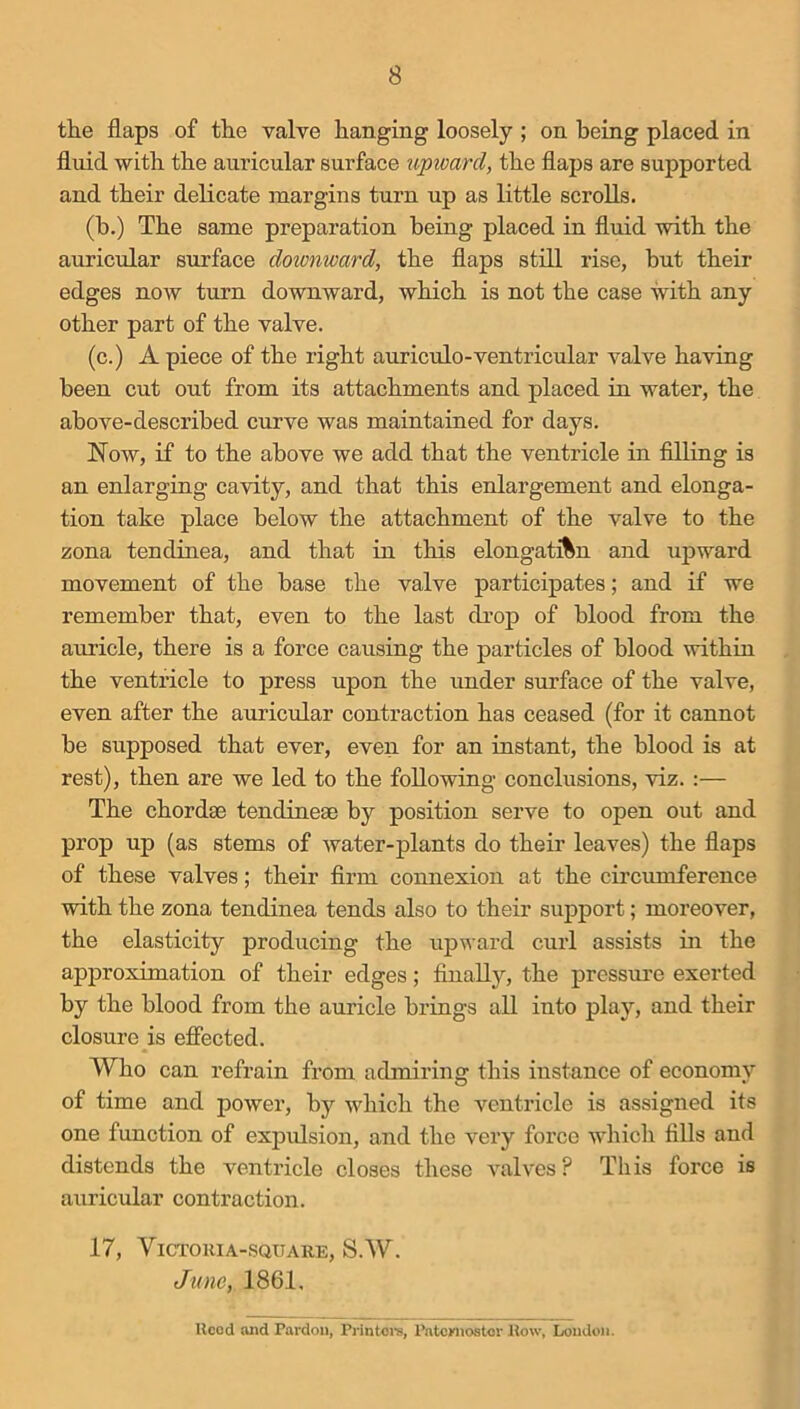 the flaps of the valve hanging loosely ; on being placed in fluid with the auricular surface upivard, the flaps are supported and their delicate margins turn up as little scrolls. (b.) The same preparation being placed in fluid with the auricular surface doicnward, the flaps still rise, but their edges now turn downward, which is not the case with any other part of the valve. (c.) A piece of the right auriculo-ventricular valve having been cut out from its attachments and placed in water, the above-described curve was maintained for days. Now, if to the above we add that the ventricle in filling is an enlarging cavity, and that this enlargement and elonga- tion take place below the attachment of the valve to the zona tendinea, and that in this elongatAn and upward movement of the base the valve participates; and if we remember that, even to the last drop of blood from the auricle, there is a force causing the particles of blood within the ventricle to press upon the under surface of the valve, even after the auricular contraction has ceased (for it cannot be supposed that ever, even for an instant, the blood is at rest), then are we led to the following conclusions, viz. :— The chordae tendineae by position serve to open out and prop up (as stems of water-plants do their leaves) the flaps of these valves; their firm connexion at the circumference with the zona tendinea tends also to their support; moreover, the elasticity producing the upward curl assists in the approximation of their edges; finally, the pressure exerted by the blood from the auricle brings all into play, and their closure is effected. Who can refrain from admiring this instance of economy of time and power, by which the ventricle is assigned its one function of expidsion, and the very force which fills and distends the ventricle closes these valves? This force is auricular contraction. 17, VlCl'OlUA-SQUARE, S.W. June, 1861, Ucod and Pardon, Printoi-s, Patcwiostor How, London.