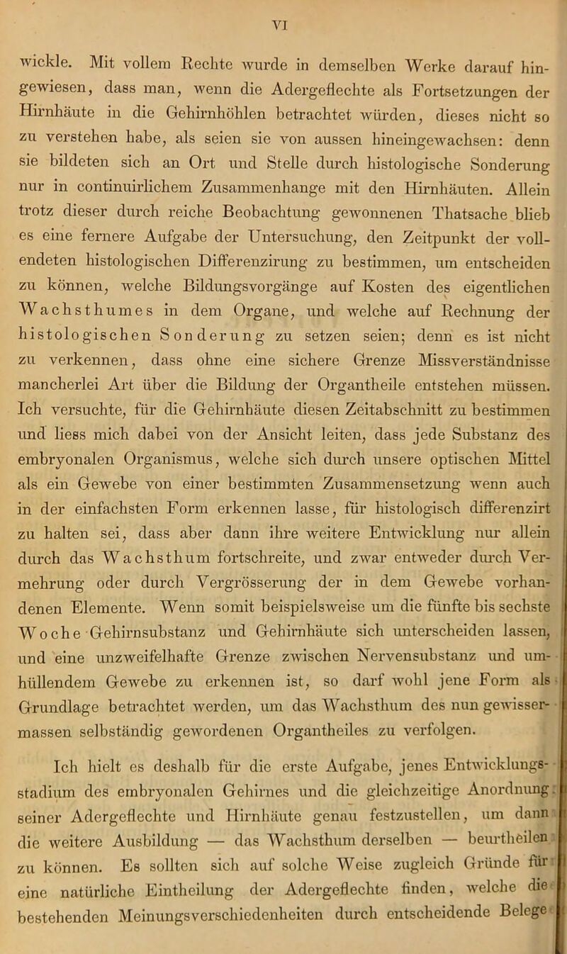 wickle. Mit vollem Rechte wurde in demselben Werke darauf hin- gewiesen, dass man, wenn die Adergeflechte als Fortsetzungen der Hirnhäute in die Gehirnhöhlen betrachtet Avürden, dieses nicht so zu verstehen habe, als seien sie von aussen hineingewachsen: denn sie bildeten sich an Ort und Stelle durch histologische Sonderung nur in continuirlichem Zusammenhänge mit den Hirnhäuten. Allein trotz dieser durch reiche Beobachtung gewonnenen Thatsache blieb es eine fernere Aufgabe der Untersuchung, den Zeitpunkt der voll- endeten histologischen Differenzirung zu bestimmen, um entscheiden zu können, welche Bildungsvorgänge auf Kosten des eigentlichen Wachsth um es in dem Organe, und welche auf Rechnung der histologischen Sonderung zu setzen seien; denn es ist nicht zu verkennen, dass ohne eine sichere Grenze Missverständnisse mancherlei Art über die Bildung der Organtheile entstehen müssen. Ich versuchte, für die Gehirnhäute diesen Zeitabschnitt zu bestimmen imd Hess mich dabei von der Ansicht leiten, dass jede Substanz des embryonalen Organismus, welche sich diu’ch unsere optischen Mttel als ein Gewebe von einer bestimmten Zusammensetzung wenn auch in der einfachsten Form erkennen lasse, für histologisch differenzirt zu halten sei, dass aber dann ihre weitere Entwicklung nur allein diu’ch das Wachsthum fortschreite, und zwar entweder diu’ch Ver- mehrung oder durch Vergrösserung der in dem Gewebe vorhan- | denen Elemente. Wenn somit beispielsweise um die fünfte bis sechste I Woche Gehirn Substanz und Gehirnhäute sich unterscheiden lassen, i und eine unzweifelhafte Grenze zwischen Nervensubstanz imd um- i hüllendem Gewebe zu erkennen ist, so darf ivohl jene Form als -i Grundlage betrachtet werden, um das Wachsthum des nun gewisser- ' massen selbständig gewordenen Organtheiles zu verfolgen. Ich hielt es deshalb für die erste Aufgabe, jenes Entwicklungs- stadium des embryonalen Gehirnes und die gleichzeitige Anordnimg: seiner Adergeflechte und Hirnhäute genau festzustellen, um dann die weitere Ausbildung — das Wachsthum derselben — beurtheilen zu können. Es sollten sich auf solche Weise zugleich Gründe für: eine natürliche Eintheilung der Adergeflechte finden, welche die bestehenden Meinungsverschiedenheiten durch entscheidende Belege-