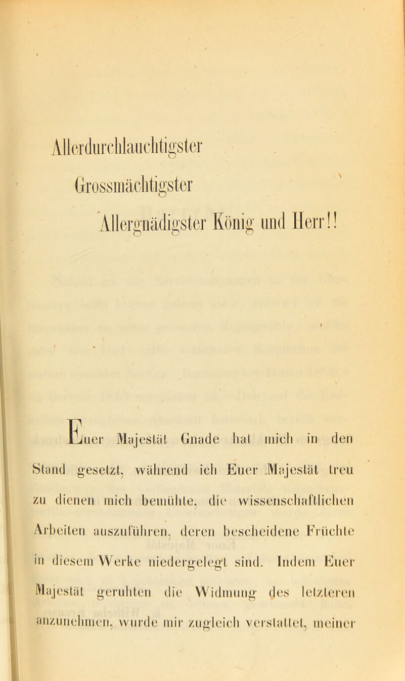 Allerdurdilaiiclitigstcr Grossiiiäclitigster Allergiiädigster König und Herr!! lliiier Mcijesläl, timide lial midi in den Sland geselzt, vviilirend idi Euer .Majesläl treu zu dienen midi bemühle, die vvissensdmfllidien Arbeiten aiisznriiliren, deren besdieidene Kriidite in diesem Werke niederüelegl sind. Indem Euer Majestiil geriibten die Widmung des letzteren anzunelimen, wurde mir zugleich verslattet, meiner