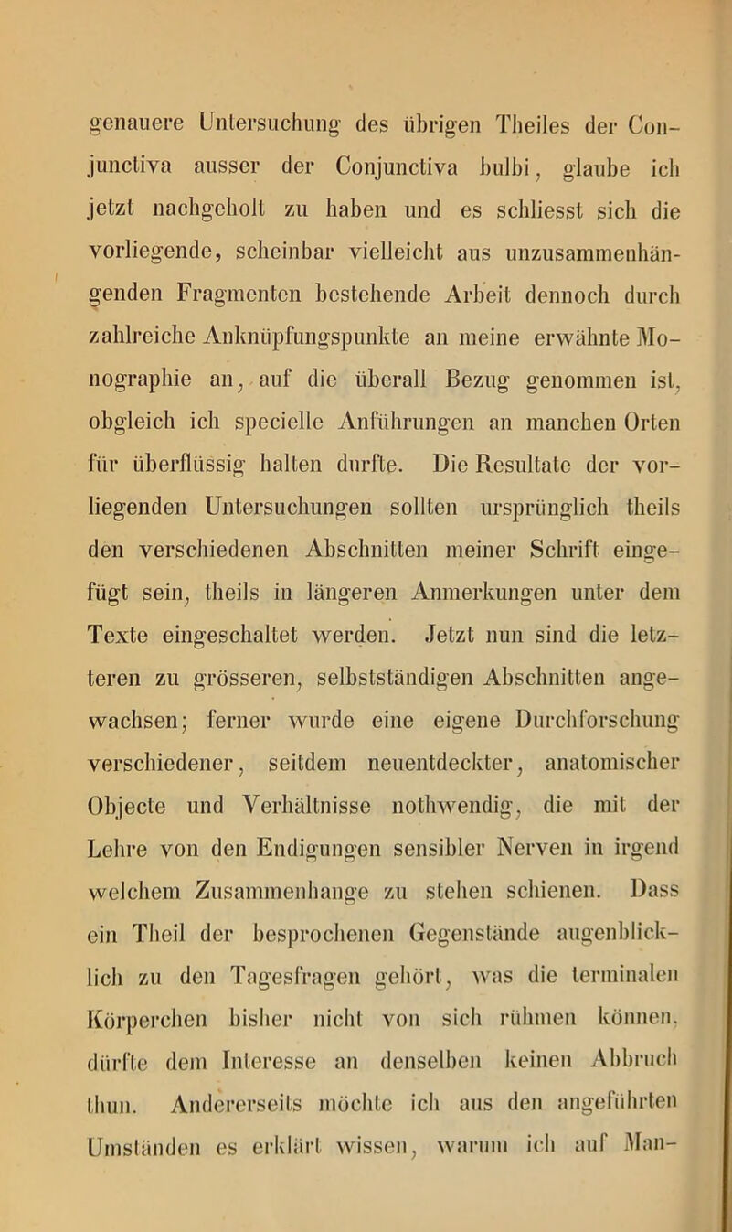 genauere Untersuchung des übrigen Theiles der Con- junctiva ausser der Conjunctiva i)u]hi, glaube ich jetzt nachgeholt zu haben und es schliesst sich die vorliegende, scheinbar vielleicht aus unzusaminenhän- genden Fragmenten bestehende Arbeit dennoch durch zahlreiche Anknüpfungspunkte an meine erwähnte ]^Io- nographie an, auf die überall Bezug genommen ist, obgleich ich specielle Anführungen an manchen Orten für überflüssig halten durfte. Die Resultate der vor- liegenden Untersuchungen sollten ursprünglich theils den verschiedenen Abschnitten meiner Schrift einge- fügt sein, theils in längeren Anmerkungen unter dem Texte eingeschaltet werden. Jetzt nun sind die letz- teren zu grösseren, selbstständigen Abschnitten ange- wachsen; ferner wurde eine eigene Durchforschung verschiedener, seitdem neuentdeckter, anatomischer Objecte und Verhältnisse nothwendig, die mit der Lehre von den Endigungen sensibler Nerven in irgend welchem Zusammenhänge zu stehen schienen. Dass ein Theil der besproclienen Gegenstände augenblick- lich zu den Tagesfragen gehört, Avas die terminalen Körperchen bisher nicht von sich rühmen können, dürfte dem Interesse an denselben keinen Abbruch thun. Andererseits möchte ich aus den angeführten Umsländen es erklärt wissen, warum ich auf Man-