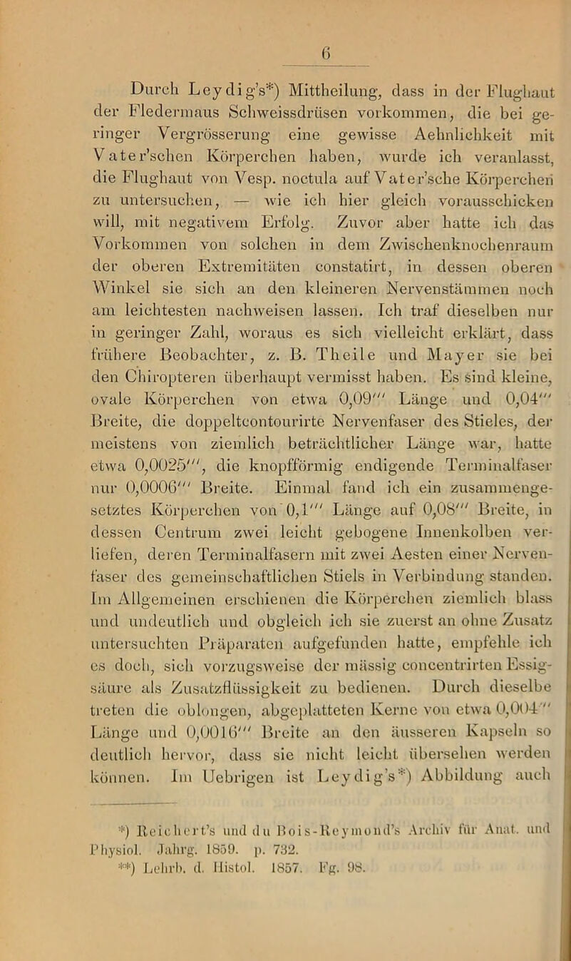 () Durch LeydigV) Mittheilung, dass in der Flughaut der Fledermaus Schweissdrüsen Vorkommen, die bei ge- ringer Vergrösserung eine gewisse Aehnliehkeit mit Vater’schen Körperchen haben, wurde ich veranlasst, die Flughaut von Vesp. noctula auf Vater’sche Körperchen zu untersuchen, — wie ich hier gleich vorausschicken will, mit negativem Erfolg. Zuvor aber hatte ich das Vorkommen von solchen in dem Zwischenknochenrauin der oberen Extremitäten constatirt, in dessen oberen Winkel sie sich an den kleineren Nervenstämmen noch am leichtesten nachweisen lassen. Ich traf dieselben nur in geringer Zahl, woraus es sich vielleicht erklärt, dass frühere Beobachter, z. B. Theile und Mayer sie bei den Chiropteren überhaupt vermisst haben. Es sind kleine, ovale Körperchen von etwa 0,09' Länge und 0,04' Breite, die doppeltcontourirte Nervenfaser des Stieles, der meistens von ziemlich beträchtlicher Länge war, hatte etwa 0,0025', die knopfförmig endigende Terminalfaser nur 0,0006' Breite. Einmal fand ich ein zusammenge- setztes Körperchen von 0,1' Länge auf 0,08' Breite, in dessen Centrum zwei leicht gebogene Inuenkolben ver- i liefen, deren Terniinalfasern mit zwei Aesten einer Nerven- faser des gemeinschaftlichen Stiels in Verbindung standen. Im Allgemeinen erschienen die Körperchen ziemlich blass und undeutlich und obgleich ich sie zuerst an ohne Zusatz untersuchten Präparaten aufgefunden hatte, empfehle ich es doch, sich voi’zugsweise der mässig concentrirten Essig- säure als ZusatzHüssigkeit zu bedienen. Durch dieselbe i treten die oblongen, abgeplatteten Kerne von etwa 0,004' |' Länge und 0,0016' Breite an den äusseren Kapseln so i| deutlich hervor, dass sie nicht leicht übersehen werden || können. Im Uebrigen ist Leydig’s^O Abbildung auch i '9 Reiclicrt’s uiuldu Hois-Ueymumrs .Vrcliiv für Aiuü. uml i Piiysiol. .liilirg. 1859. p. 732. **) Jjclirh. cl. Ilistol. 1857. Fg. 98. li