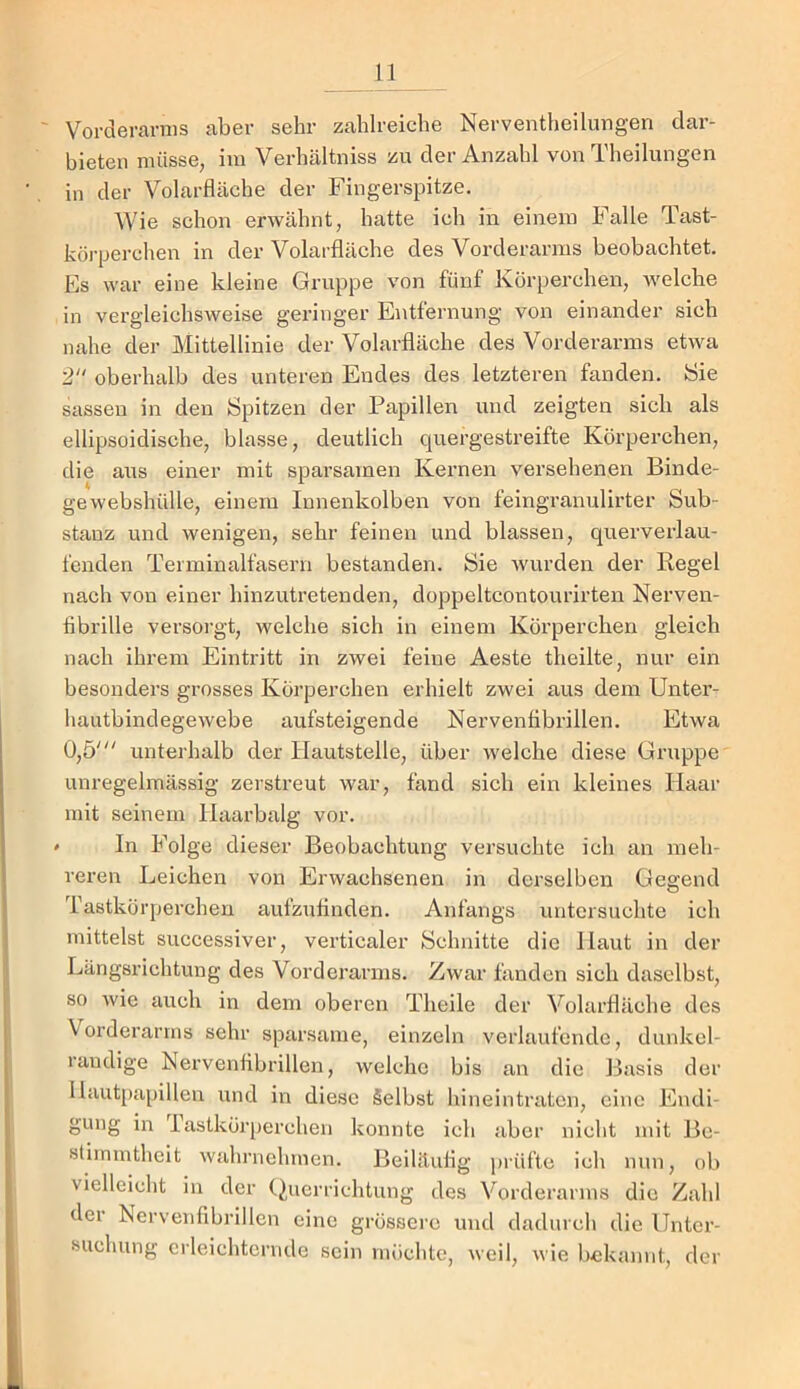 ' Vorderarms aber sehr zahlreiche Nerventheiluogen dar- bieteii müsse, im Verhältniss zu der Anzahl von Theilungen in der Volarfläche der Fingerspitze. Wie schon erwähnt, hatte ich in einem Falle Tast- köj’perchen in der Volarfläche des Vorderarms beobachtet. Es war eine kleine Gruppe von fünf Körperchen, welche in vergleichsweise geringer Entfernung von einander sich nahe der Mittellinie der Volarfläche des Vorderarms etwa 2 oberhalb des unteren Endes des letzteren fanden. Sie sassen in den Spitzen der Papillen und zeigten sich als ellipsoidische, blasse, deutlich quergestreifte Körpei’chen, die aus einer mit sparsamen Kernen versehenen Binde- gewebshülle, einem Innenkolben von feingranulirter Sub- stanz und wenigen, sehr feinen und blassen, querverlau- fenden Terminalfasern bestanden. Sie wurden der Regel nach von einer hinzutretenden, doppeltcontourirten Nerven- fibrille versorgt, welche sich in einem Körperchen gleich nach ihrem Eintritt in zwei feine Aeste theilte, nur ein besonders grosses Körperchen erhielt zwei aus dem Unter- hautbindegewebe aufsteigende Nervenfibrillen. Etwa 0,5' unterhalb der Hautstelle, über welche diese Gruppe' unregelmässig zerstreut war, fand sich ein kleines Haar mit seinem Haarbalg vor. » In Folge dieser Beobachtung versuchte ich an meh- reren Leichen von Erwachsenen in derselben Gesrend O Tastkörperchen aufzufinden. Anfangs untersuchte ich mittelst successiver, verticaler Schnitte die Haut in der Längsrichtung des Vorderarms. Zwar fanden sich daselbst, so wie auch in dem oberen Theile der Volarfläche des Vorderarms sehr sparsame, einzeln verlaufende, dunkel- räudige Nervenfibrillen, welche bis an die Basis der Haut[)apillen und in diese Selbst hineintraten, eine Endi- gung in lastkörperchen konnte ich aber nicht mit Be- stimmtheit wahniehtnen. Beiläufig ))rüftc ich nun, ob vielleicht in der (iuerrichtung des Vorderarms die Zahl der Nervenfibrillen eine grössere und dadurch die Unter- suchung erleichternde sein möchte, weil, wie bekannt, der