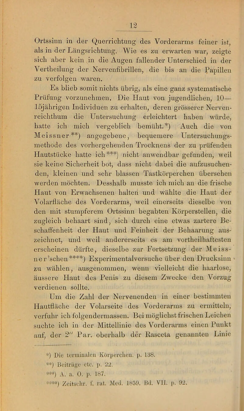 Oi’tssinn in der Querrichtung des Voi’derarms feiner ist, iils in der Längsrichtung. Wie es zu erwarten war, zeigte sich aber kein in die Augen fallender Unterschied in der Vertheilung der Nervenfibrillen, die bis an die Papillen zu verfolgen waren. Es blieb somit nichts übrig, als eine ganz systematische Prüfung vorzunehmen. Die Haut von jugendlichen, 10— löjälu’igen Individuen zn erhalten, deren grösserer Nerven- reichthum die Untersuchung erleichtert haben würde, hatte ich mich vergeblich bemüht.'■*') Auch die von Meissner*'*') angegebene, bequemere Untersuchungs- methode des vorhergehenden Trocknens der zu prüfenden Hautstücke hatte ich***) nicht anwendbar gefunden, Aveil sie keine Sicherheit bot, dass nicht dabei die aufzusuchen- den, kleinen und sehr blassen Tastkörperchen übersehen werden möchten. Desshalb musste ich mich au die frische Haut von Erwachsenen halteri und wählte die Haut der Volarfläche des Vorderarms, weil einerseits dieselbe von den mit stumpferem Ortssinn begabten Körperstellen, die zugleich behaart sind, sich durch eine etwas zartere Be- schafienheit der Haut und Feinheit der Behaarung aus- zeichnet, und weil andererseits es am vortheilhaftesten erscheinen dürfte, dieselbe zur Fortsetzung der Meiss- ner’schen****) Experimentalversuche über den Drucksinn zu wählen, ausgenommen, wenn vielleicht die haarlose, äussere Haut des Penis zu diesem Zwecke den Vorzug verdienen sollte. Um die Zahl der Nervenenden in einer bestimmten Hautfläche der Volarseite des Vorderarms zu ermitteln, verfuhr ich folgendermassen. Bei möglichst frischen Leichen suchte ich in der Mittellinie des Vorderarms einen Punkt auf, der 2 Par. oberhalb der Kasceta genannten Linie *) Die ternüiuilcu Körperchen, p. 138. **) Beitrüge etc. j). 22. *•’'*) A. a. 0. p. 187. *’i'**) Zeitsdir. I'. rat. Med. 1B5D. Bd. VII. j). 92.