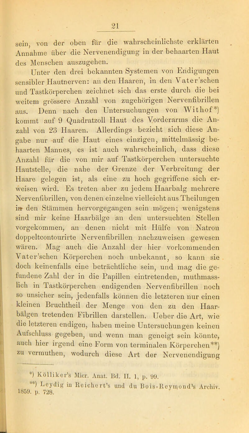 sein, von der oben für die wahrscheinlichste erklärten Annahme über die Nervenendigung in der behaarten Haut des Menschen auszugehen. Unter den drei bekannten Systemen von Endigungen sensibler Hautnerven: an den Haaren, in den Vater’schen und Tastkörperchen zeichnet sich das erste durch die bei weitem grössere Anzahl von zugehörigen Nervenfibrillen aus. Denn nach den Untersuchungen von Withor* **)’) kommt auf 9 Quadratzoll Haut des Vorderarms die An- zahl von 23 Haaren. Allerdings bezieht sich diese An- gabe nur -auf die Haut eines einzigen, mittelmässig be- haarten Mannes, es ist auch wahrscheinlich, dass diese Anzahl für die von mir auf Tastkörperchen untersuchte Hautstelle, die nahe der Grenze der Verbreitung der Haare gelegen ist, als eine zu hoch gegriffene sich er- weisen wird. Es treten aber zu jedem Haarbalg mehrere Nervenfibrillen, von denen einzelne vielleicht aus Theilungen ift den Stämmen hervorgegangen sein mögen; wenigstens sind mir keine Haarbälge an den untersuchten Stellen vorgekommen, an denen nicht mit Hülfe von Natron doppeltcontourirte Nervenfibrillen nachzuweisen gewesen wären. Mag auch die Anzahl der hier vorkommenden Vater’schen Körperchen noch unbekannt, so kann sie doch keinenfalls eine beträchtliche sein, und mag die ge- fundene Zahl der in die Papillen eintretenden, muthmass- lich in Tastkörperchen endigenden Nervenfibrillen noch so unsicher sein, jedenfalls können die letzteren nur einen kleinen Bruchtheil der Menge von den zu den Haar- bälgen tretenden Fibrillen darstellen. lieber die Art, wie die letzteren endigen, haben meine Untersuchungen keinen Aufschluss gegeben, und wenn man geneigt sein könnte, auch hier irgend eine Form von terminalen Körperchen’*”’’) zu vermuthen, wodurch diese Art der Nervenendigung *) Köllikcr’s Micr. Anat. 1kl. II. 1, p. <Jü. **) Lcydifr in Kcichert’s uml du BoisrReymoiid’s Archiv. 185!). p. 728.