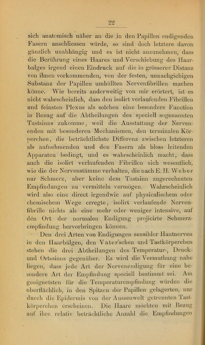 sich anatomisch näher an die in den Papillen endigenden Fasern anschliessen würde, so sind doch letztere davon gänzlich unabhängig und es ist nicht anzunehmen, dass die Berührung eines Haares und Verschiebung des Haar- balges irgend einen Eindruck auf die in grösserer Distanz von ihnen verkommenden, von der festen, unnachgiebigen Substanz der Papillen umhüllten Nervenfibrillen machen könne. Wie bereits anderweitig von mir erörtert, ist es nicht wahrscheinlich, dass den isolirt verlaufenden Fibrillen und feinsten Plexus als solchen eine besondere Function in Bezug auf die Abtheilungen des speciell sogenannten Tastsinns zukomme, weil die Ausstattung der Nerven- enden mit besonderen Mechanismen, den terminalen Kör- perchen, die beträchtlichste Differenz zwischen letzteren als aufnehmenden und den Fasern als bloss leitenden Apparaten bedingt, und es Avahrscheinlich macht, dass auch die isolirt verlaufenden Fibrillen sich Avesentlich, AA’ie die der Nervenstämme verhalten, die nach E. H. W eher nur Schmerz, aber keine dem Tiistsinn zugerechneten Empfindungen zu vermitteln vermögen. Wahrscheinlich Avird also eine direct irgendAvie auf phjsicalischem oder chemischem Wege erregte, isolirt verlaufende Nerven- fibrille nichts als eine mehr oder weniger intensive, auf den Ort der normalen Endigung projicirte Schmerz- empfindung hervorbringen können. Den drei Arten von Endigungen sensibler Hautnerven in den Haarbälgen, den Vater’schen und Tastkörperchen stehen die drei Abtheilungen des Temperatur-, Druck- und Ortssinns gegenüber. Es Avird die Vennutlmng nahe liegen, dass jede Art der Nervenendigung für eine be- sondere Art der Empfindung speciell bestimmt sei. Am geeignetsten für die Teinpcratureinpfindung Avürden die oberflächlich, in den Spitzen der Papillen gelagerten, nur durch die Epidermis von der Aussenwelt getrennten Tast- körperchen erscheinen. Die Haare möchten mit Bezug auf ihre relativ beträchtliche Anzahl die Empfindungen