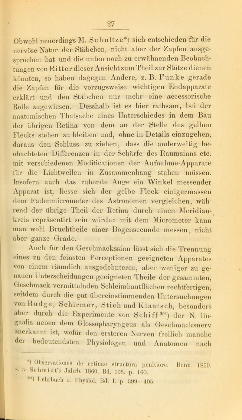 Obwohl neuerdings M. Schnitze'^) sich entschieden für die nervöse Natur der Stäbchen, nicht aber der Zapfen ausge- sprochen hat und die unten noch zu erwähnenden Beobach- tungen von Ritter dieser Ansicht zum Theil zur Stütze dienen könnten, so haben dagegen Andere, z. B. Funke gerade die Zapfen für die vorzugsweise wichtigen Endapparate erklärt und den Stäbchen nur mehr eine accessorische Rolle zugewiesen. Desshalb ist es hier rathsam, bei der anatomischen Thatsache eines Unterschiedes in dem Bau der übrigen Retina von dem an der Stelle des gelben Flecks stehen zu bleiben und, ohne in Details einzugehen, daraus den Schluss zu ziehen, dass die anderweitig be- obachteten Differenzen in der Schärfe des Raumsinns etc. mit verschiedenen Modificationen der Aufnahme-Apparate für die Lichtwellen in Zusammenhang stehen müssen. Insofern auch das ruhende Auge ein Winkel messender Apparat ist, Hesse sich der gelbe Fleck einigermassen dem Fadenmicrometer des Astronomen vergleichen, wäh- rend der übrige Theil der Retina durch einen Meiddiau- kreis repräsentirt sein Avürde: mit dem Micrometer kann man wohl Bruchtheile einer Bogensecunde messen, nicht aber ganze Grade. Auch für den Geschmackssitm lässt sich die Trennung eines zu den feinsten Perceptionen geeigneten Apparates von einem räumlich ausgedehnteren, aber weniger zu ge- nauen Unterscheidungen geeigneten Theile der gesammten, Geschmack vermittelnden Schleimhautflächen rechtfertigen, seitdem durch die gut übereinstimmenden Untersuchungen vonBudge, Schirmer, Stich und Klaatsch, besonders aber- durcli die Experimente von Schiff^') der N. lin- gualis neben dem Glossopharyngeus als Geschmacksnerv anerkannt ist, wofür den ersteren Nerven freilich manche der bedeutendsten Physiologen und Anatomen nach ) Observationcs du retinae striictura i)enitiore. Bonn 185i). ii. Behniidt’s Jalirb. 1860. Hd. 105. p. IGO. **) iielirluicb d. Bliysiol. Bd. I. p. .3<J!) 405.