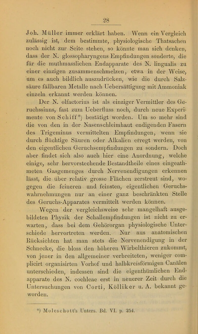 Job. Müller immer erklärt haben. Wenn ein Vergleich zulässig ist, dem bestimmte, physiologische Thatsachen noch nicht zur Seite stehen, so könnte man sich denken, dass der N. glossopharyngeus Empfindungen sonderte, die für die muthraasslichen Endapparate des N. lingualis zu einer einzigen zusammenschmelzen, etwa in der Weise, um es auch bildlich auszudrücken, wie die durch Salz- säure fällbaren Metalle nach Ueb er Sättigung mit Ammoniak einzeln erkannt werden können. Der N. olfactorius ist als einziger Vermittler des Ge- ruchssinns, fast zum Ueberfluss noch, durch neue Experi- mente von Schiff*) bestätigt worden. Um so mehr sind die von den in der Nasenschleimhaut endigenden Fasern des Trigeminus vermittelten Empfindungen, wenn sie durch flüchtige Säuren oder Alkalien erregt werden, von den eigentlichen Geruchsempfindungen zu sondern. Doch aber findet sich also auch hier eine Anordnung, welche einige, sehr hervorstechende Bestandtheile eines eingeath- meten Gasgemenges durch Nervenendigungen erkennen lässt, die über relativ grosse Flächen zerstreut sind, -wo- gegen die feineren und feinsten, eigentlichen Geruchs- vvahrnehmungen nur an einer ganz beschränkten Stelle des Geruchs-Apparates vermittelt Averden können. Wegen der vergleichsweise sehr mangelhaft ausge- bildeten Physik der Schallempfindungen ist nicht zu er- warten, dass bei dem Gehörorgan physiologische Unter- schiede hervortreten Averden. Nur aus anatomischen Kücksichten hat man stets die Nervenendigung in der Schnecke, die bloss den höheren Wirbelthieren zukommt, von jener in den allgemeiner verbreiteten, Avenigcr com- plicirt organisirten Vorhof und halbkreisförmigen Canälen unterschieden, indessen sind die cigenthümlichen End- apparate des N. cochleae erst in neuerer Zeit durch die Untersuchungen von Corti, Kölliker u. A. bekannt ge- worden. *) Müloschutt’s Unters. Bei. VI. p. 254.