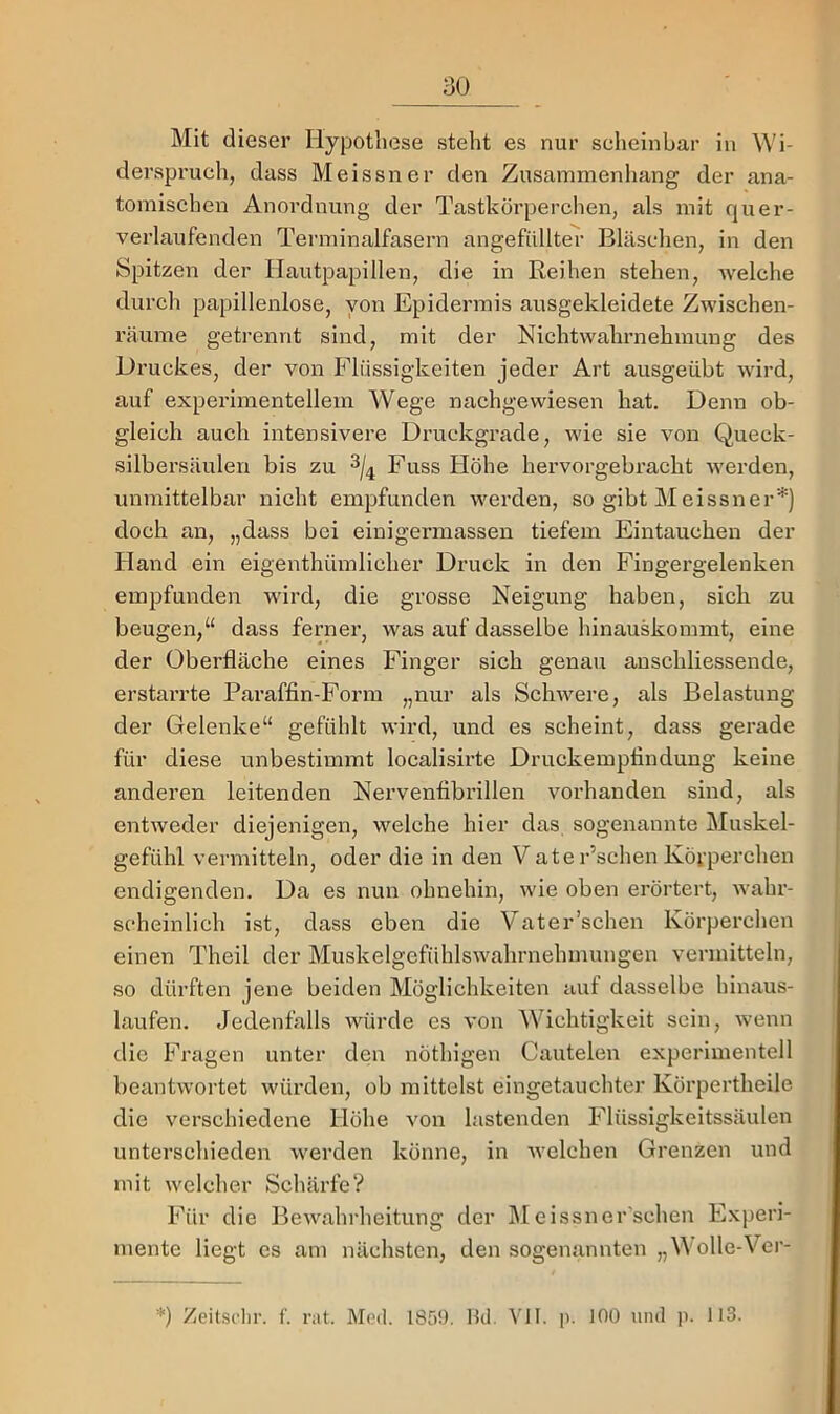 Mit dieser Hypothese steht es nur scheinbar in Wi- dei’spruch, dass Meissner den Zusammenhang der ana- tomischen Anordnung der Tastkörperchen, als mit quer- verlaufenden Terminalfasern angefiillter Bläschen, in den Spitzen der Hautpapillen, die in Reihen stehen, welche durch papillenlose, von Epidermis ausgekleidete Zwischen- räume getrennt sind, mit der Nichtwahi’nehmung des Druckes, der von Flüssigkeiten jeder Art ausgeübt wird, auf experimentellem Wege nachgewiesen hat. Denn ob- gleich auch intensivere Di-uckgrade, wie sie von Queck- silbersäulen bis zu 3/4 F’’liss Höhe hervorgebracht werden, unmittelbar nicht empfunden werden, so gibt Meissner'*') doch an, „dass bei einigermassen tiefem Eintauchen der Hand ein eigenthümlicher Druck in den Fingergelenken empfunden wird, die grosse Neigung haben, sieb zu beugen,“ dass ferner, was auf dasselbe hinauskommt, eine der Oberfläche eines Fbnger sich genau anschliessende, erstarrte Paraffin-Form „nur als Schwere, als Belastung der Gelenke“ gefühlt wird, und es scheint, dass gerade für diese unbestimmt localisirte Druckempfindung keine anderen leitenden Nervenfibrillen vorhanden sind, als entweder diejenigen, welche hier das sogenannte Muskel- gefühl vermitteln, oder die in den V ate Eschen Körperchen endigenden. Da es nun ohnehin, wie oben erörtert, wahr- scheinlich ist, dass eben die Vater’schen Körperchen einen Theil der Muskelgefühlswahrnehmungen vermitteln, so dürften jene beiden Möglichkeiten auf dasselbe hinaus- laufen. Jedenfalls würde es von Wichtigkeit sein, wenn die Fragen unter den nöthigen Cautelen experimentell beantwortet würden, ob mittelst eingetauchter Körpertheile die verschiedene Höhe von lastenden Flüssigkeitssäulen unterschieden werden könne, in welchen Grenzen und mit welcher Schärfe? Für die Bewahrheitung der ]\Ieissner'schen Experi- mente liegt cs am nächsten, den sogenannten „M olle-Ver- *) Zeitsi'lir. f. rat. IMeü. 185!). Hei. YII. |i. 100 und ]1. 113.