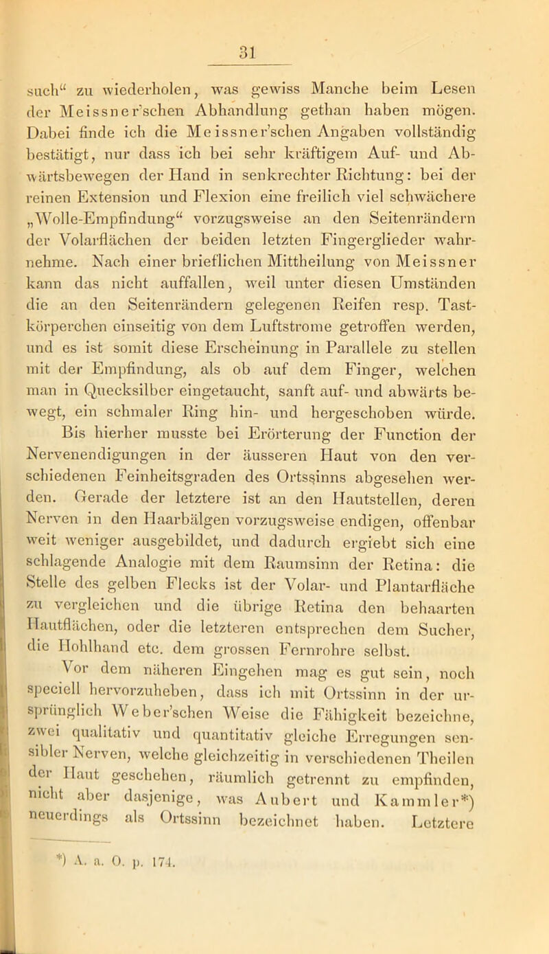 such“ zu wiederholen, was gewiss Manche beim Lesen der Meissner’schen Abhandlung gethan haben mögen. Dabei finde ich die Meissner’schen Angaben vollständig bestätigt, nur dass ich bei sehr kräftigem Auf- und Ab- wärtsbewegen der Hand in senkrechter Richtung: bei der reinen Extension und Flexion eine freilich viel schwächere „Wolle-Empfindung“ vorzugsweise an den Seitenrändern der Volarflächen der beiden letzten Fingerglieder wahr- nehme. Nach einer brieflichen Mittheilung von Meissner kann das nicht auffallen, W'cil unter diesen Umständen die an den Seitenrändern gelegenen Reifen resp. Tast- körperchen einseitig von dem Luftstrome getroffen werden, und es ist somit diese Erscheinung in Parallele zu stellen mit der Empfindung, als ob auf dem Finger, welchen man in Quecksilber eingetaucht, sanft auf- und abwärts be- wegt, ein schmaler Ring hin- und hergeschoben würde. Bis hierher musste bei Erörterung der Function der Nervenendigungen in der äusseren Haut von den ver- schiedenen Feinheitsgraden des Ortssinns abgesehen wer- den. Gerade der letztere ist an den Hautstellen, deren Nerven in den Haarbälgen vorzugsweise endigen, offenbar weit w'eniger ausgebildet, und dadurch ergiebt sich eine schlagende Analogie mit dem Raumsinn der Retina: die Stelle des gelben Flecks ist der Volar- und Plantarfläche zu vergleichen und die übrige Retina den behaarten Ilautflächen, oder die letzteren entsprechen dem Sucher, die Hohlhand etc. dem grossen Fernrohre selbst. Vor dem näheren Eingehen mag es gut sein, noch speciell hervorzuheben, dass ich mit Ortssinn in der ur- sprünglich Weber’schen Weise die Fähigkeit bezeichne, zwei qualitativ und quantitativ gleiche Erregungen sen- i| sibler Nerven, welche gleichzeitig in verschiedenen Theilen ^ dci Haut geschehen, räumlich getrennt zu empfinden, I' nicht aber dasjenige, was Aubert und Kammler=*=) J neuerdings als Ortssinn bezeichnet haben. Letztere *) -V. a. 0. p, 174.