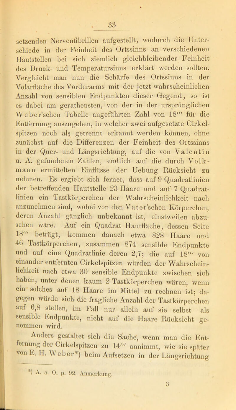 setzenden Nerventibrillen aufgestellt, wodurch die Unter- schiede in der Feinheit des Ortssinns an verschiedenen Maiitstellen bei sich ziemlich gleichbleibender Feinheit des Druck- und Tempei’iitursinns erklärt werden sollten. Vergleicht man nun die Schärfe des Ortssinns in der Volarfläche des Vorderarms mit der jetzt wahrscheinlichen Anzahl von sensiblen Endpunkten dieser Gegend, so ist es dabei am gerathensten, von der in der ursprünglichen Weber’schen Tabelle angeführten Zahl von 18' für die Entfernung auszugehen, in welcher zwei aufgesetzte Cirkel- spitzen noch al§ getrennt erkannt werden können, ohne zunächst auf die Difierenzen der Feinheit des Ortssinns in der Quer- und Längsrichtung, auf die von Valentin u. A. gefundenen Zahlen, endlich auf die durch Volk- mann ermittelten Einflüsse der üebung Rücksicht zu nehmen. Es ergiebt sich ferner, dass auf 9 Quadratlinien der betreffenden Hautstelle 23 Haare und auf 7 Quadrat- linien ein Tastkörperchen der W'’ahrscheinlichkeit nach anzunehmen sind, wobei von den Vater’schen Körperchen, deren Anzahl gänzlich unbekannt ist, einstweilen abzu- sehen wäre. Auf ein Quadrat Hautfläche, dessen Seite 18' beträgt, kommen danach etwa 828 Haare und 46 Tastkörperchen, zusammen 874 sensible Endpunkte und auf eine Quadratlinie deren 2,7; die auf 18' von einander entfeniten Cirkelspitzen würden der Wahrschein- lichkeit nach etwa 30 sensible Endpunkte zwischen sich haben, unter denen kaum 2 Tastkörperchen wären, wenn ein' solches auf 18 Haare im Mittel zu rechnen ist; da- gegen würde sich die fragliche Anzahl der Tastkörperchen auf 6,8 stellen, im Fall nur allein auf sie selbst als sensible Endpunkte, nicht auf die Haare Rücksicht ge- nommen wird. Anders gestaltet sich die Sache, wenn man die Ent- teinung der Cirkelspitzen zu 14' annimmt, wie sie später von L. 11. Weber''*') beim Aufsetzen in der Längsrichtung *) A. a. 0. p. 92. Anmerkung. 3