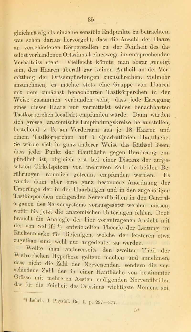 gleichmässig als einzelne sensible Endpunkte zu betrachten, was schon daraus hervorgeht, dass die Anzahl der Haare an verschiedenen Körperstellen zu der Feinheit des da- selbst vorhandenen Ortssinns keineswegs im entsprechenden Verhältniss steht. Vielleicht könnte man sogar geneigt sein, den Haaren überall gar keinen Antheil an der Ver- mittlung der Ortsempfindungen zuzuschreiben, vielmehr anzunehmen, es möchte stets eine Gruppe von Haaren mit dem zunächst benachbarten Tastkörperchen in der Weise zusammen verbunden sein, dass jede Erregung eines dieser Haare nur vermittelst seines benachbarten Tastkörperchen localisirt empfunden würde. Dann würden sich grosse, anatomische Empfindungski’eise heraussteilen, bestehend z. B. am Vorderarm aus je 18 Haaren und einem Tastkörperchen auf 7 Quadratlinien Hautfläche. So würde sich in ganz anderer Weise das Käthsel lösen, dass jeder Punkt der Hautfläche gegen Berührung em- pfindlich ist, obgleich erst bei einer Distanz der aufge- setzten Cirkelspitzen von mehreren Zoll die beiden Be- rührungen räumlich getrennt empfunden werden. Es würde dann aber eine ganz besondere Anordnung der Ursprünge der in den Plaarbälgen und in den zugehörigen Tastkörperchen endigenden Nervenfibrillen in den Central- organen des Nervensystems vorausgesetzt werden müssen, wofür bis jetzt die anatomischen Unterlagen fehlen. Doch braucht die Analogie der hier vorgetragenen Ansicht mit der von Schiff*) entwickelten Theorie der Leitung im Rückenmarke für Diejenigen, welche der letzteren etwa zugethan sind, wohl nur angedeutet zu werden. Wollte man andererseits den zweiten Tlieil der Weber sehen Hypothese geltend machen und annehmen, dass nicht die Zahl der Nervenenden, sondern die ver- ^hiedene Zahl der in einer Hautfläche von bestimmter flösse mit mehreren Aesten endigenden Nervenfibrillen fas füi die keinheit des Ortssinns wichtigste Moment sei, *) Lclirli. (1. Pliysiol. l!d. 1. p. 2S7—277.