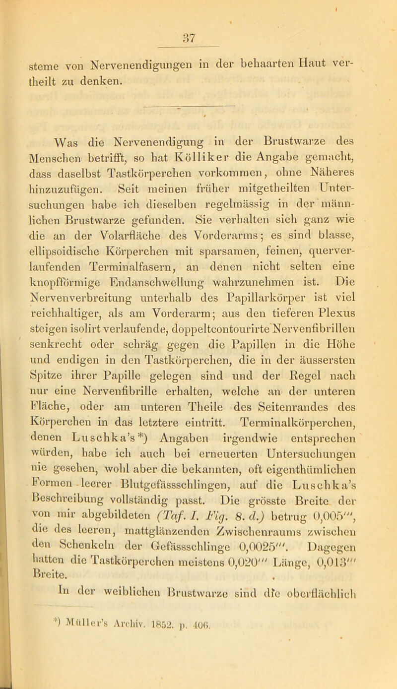 Sterne von Nervenendigungen in der behaarten Haut ver- iheilt zu denken. Was die Nervenendigung in der Brustwarze des Menschen betrifft, so hat Kölliker die Angabe gemacht, dass daselbst Tastkörperchen Vorkommen, ohne Näheres hinzuzufügen. Seit meinen früher mitgetheilten Unter- suchungen habe ich dieselben regelmässig in der männ- lichen Brustwarze gefunden. Sie verhalten sich ganz wie die an der Volarfläche des Vorderarms; es sind blasse, ellipsoidische Körperchen mit sparsamen, feinen, querver- laufenden Terminalfasern, an denen nicht selten eine knopffbrmige Endanschwellung wahrzunehmen ist. Die Nervenverbreitung unterhalb des Papillarkörper ist viel reichhaltiger, als am Vorderarm; aus den tieferen Plexus steigen isolirt vei’laufende, doppeltcontourirte Nervenfibrillen senkrecht oder schräg gegen die Papillen in die Höhe und endigen in den Tastkörperchen, die in der äussersten Spitze ihrer Papille gelegen sind und der Regel nach nur eine Nervenfibrille erhalten, welche an der unteren Fläche, oder am unteren Theile des Seiteni’andes des Körperchen in das letztere eintritt. Terminalkörperchen, denen Luschka’s*) Angaben irgendwie entsprechen würden, habe ich auch bei erneuerten Untersuchungen nie gesehen, wohl aber die bekannten, oft eigenthümlichen Formen leerer Blutgefässschlingen, auf die Liischka’s Besclu’eihung vollständig passt. Die grösste Breite der von mir abgebildeten (Tqf. I. Fig. 8. d.) betrug 0,005', die des leeren, mattglänzeriden Zwischenraums zwischen den Schenkeln der Gefässschlingc 0,0025'. Dagegen hatten die Tastkörperchen meistens 0,020' Länge, 0,013' Breite. In der weiblichen Brustwarze sind die obcrllächlich *) Mitlli;r’.s .\rcliiv. 1852. |). -lüH.