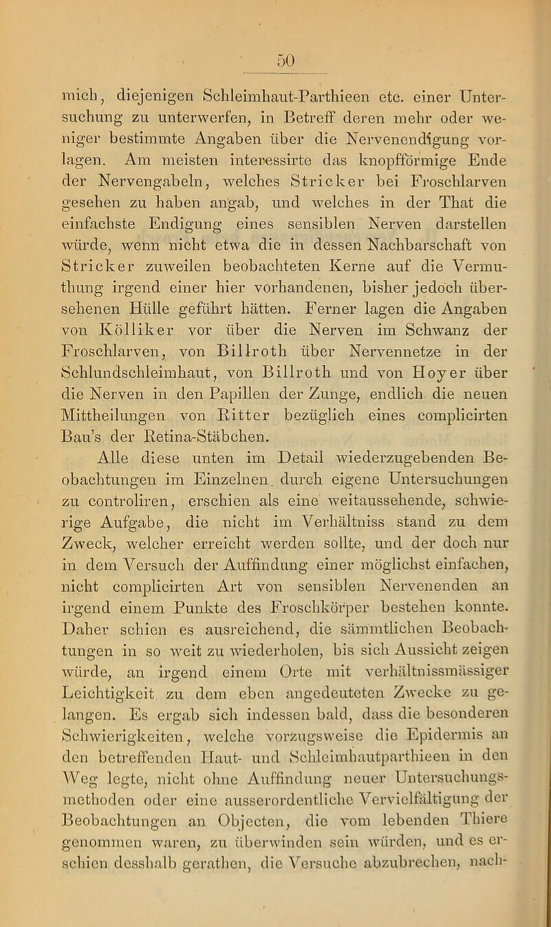 mich, diejenigen Schleimhaut-Parthieen etc. cinei’ Unter- suchung zu untei’werfen, in Betreff deren mehr oder we- niger bestimmte Angaben über die Nervenendigung Vor- lagen. Ara meisten inteixissirte das knopfförmige Ende der Nervengabeln, welches Stricker bei Fi-oschlarven gesehen zu haben angab, und welches in der That die einfachste Endigung eines sensiblen Nerven darstellen würde, wenn nicht etwa die in dessen Nachbarschaft von Stricker zuweilen beobachteten Kerne auf die Vermu- thung irgend einer hier vorhandenen, bisher jedoch über- sehenen Hülle geführt hätten. Ferner lagen die Angaben von Kölliker vor über die Nerven im Schwanz der Froschlarven, von Billroth über Nervennetze in der Schlundschleimhaut, von Billroth und von Hoyer über die Nerven in den Papillen der Zunge, endlich die neuen Mittheilungen von Ritter bezüglich eines complicirten Bau’s der Retina-Stäbchen. Alle diese unten im Detail wiederzugebenden Be- obachtungen im Einzelnen, durch eigene Untersuchungen zu controliren, erschien als eine weitaussehende, schwie- rige Aufgabe, die nicht im Verhältniss stand zu dem Zweck, welcher erreicht werden sollte, und der doch nur in dem Versuch der Auffindung einer möglichst einfachen, nicht complicirten Art von sensiblen Nervenenden an irgend einem Punkte des Froschkörper bestehen konnte. Daher schien es ausreichend, die sämmtlichen Beobach- tungen in so weit zu wiederholen, bis sich Aussicht zeigen würde, an irgend einem Orte mit verhältnissmässiger Leichtigkeit zu dem eben angedeuteten Zwecke zu ge- langen. Es ergab sich indessen bald, dass die besonderen Schwierigkeiten, welche vorzugsweise die Epidermis an den betreffenden Haut- und Schleimhautparthieen in den AVeg legte, nicht ohne Auffindung neuer Untersuchungs- methoden oder eine ausserordentliche Vervielfältigung der 13eobachtungen an Objecten, die vom lebenden Thiere genommen waren, zu überwinden sein würden, und es er- schien desshalb gerathcn, die Versuche abzubrechen, nach-