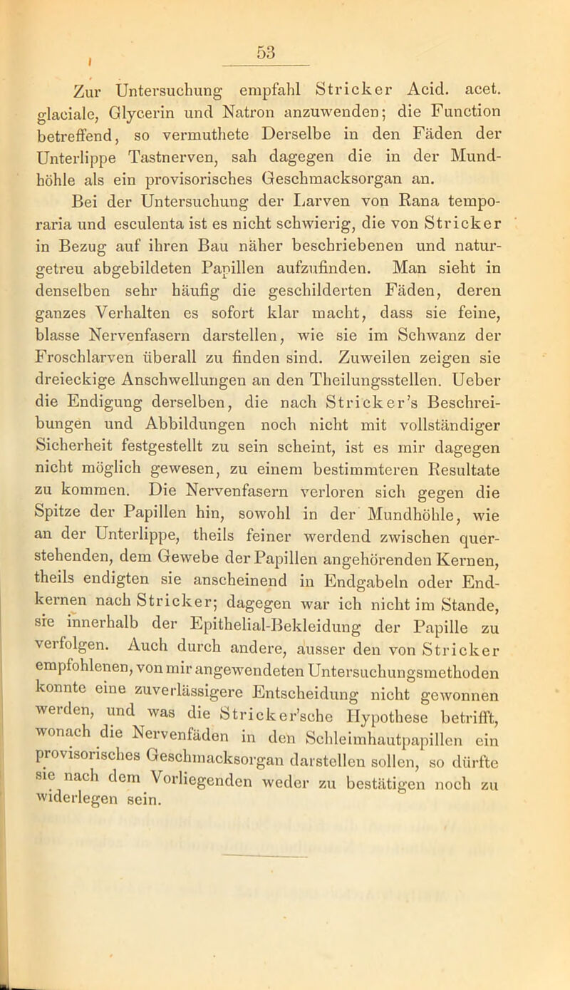 I Zur Untei’suchung empfahl Stricker Acid. acet. glaciale, Glycerin und Natron anzuwenden; die Function betreffend, so vermuthete Derselbe in den Fäden der Unterlippe Tastnerven, sah dagegen die in der Mund- höhle als ein provisorisches Geschraacksorgan an. Bei der Untersuchung der liUrven von Rana tempo- raria und esculenta ist es nicht schwierig, die von Stricker in Bezug auf ihren Bau näher beschriebenen und natur- getreu abgebildeten Panillen aufzufinden. Man sieht in denselben sehr häufig die geschilderten Fäden, deren ganzes Verhalten es sofort klar macht, dass sie feine, blasse Nervenfasern darstellen, wie sie im ScliAvanz der Froschlarven überall zu finden sind. Zuweilen zeigen sie dreieckige Anschwellungen an den Theilungsstellen. Ueber die Endigung derselben, die nach Strick er’s Beschrei- bungen und Abbildungen noch nicht mit vollständiger Sicherheit festgestellt zu sein scheint, ist es mir dagegen nicht möglich gewesen, zu einem bestimmteren Resultate zu kommen. Die Nervenfasern verloren sich gegen die Spitze der Papillen hin, sowohl in der Mundhöhle, wie an der Unterlippe, theils feiner werdend zwischen quer- stehenden, dem Gewebe der Papillen angehörenden Kernen, theils endigten sie anscheinend in Endgabeln oder End- kernen nach Stricker; dagegen war ich nicht im Stande, sie innerhalb der Epithelial-Bekleidung der Papille zu verfolgen. Auch durch andere, ausser den von Stricker empfohlenen, von mir angewendeten Untersuchungsmethoden konnte eine zuverlässigere Entscheidung nicht gewonnen werden, und was die Stricker’sche Hypothese betrifft, wonach die Nervenfäden in den Schleimhautpapillen ein provisorisches Geschmacksorgan daistellen sollen, so dürfte sie nach dem Vorliegenden weder zu bestätigen noch zu widerlegen sein.