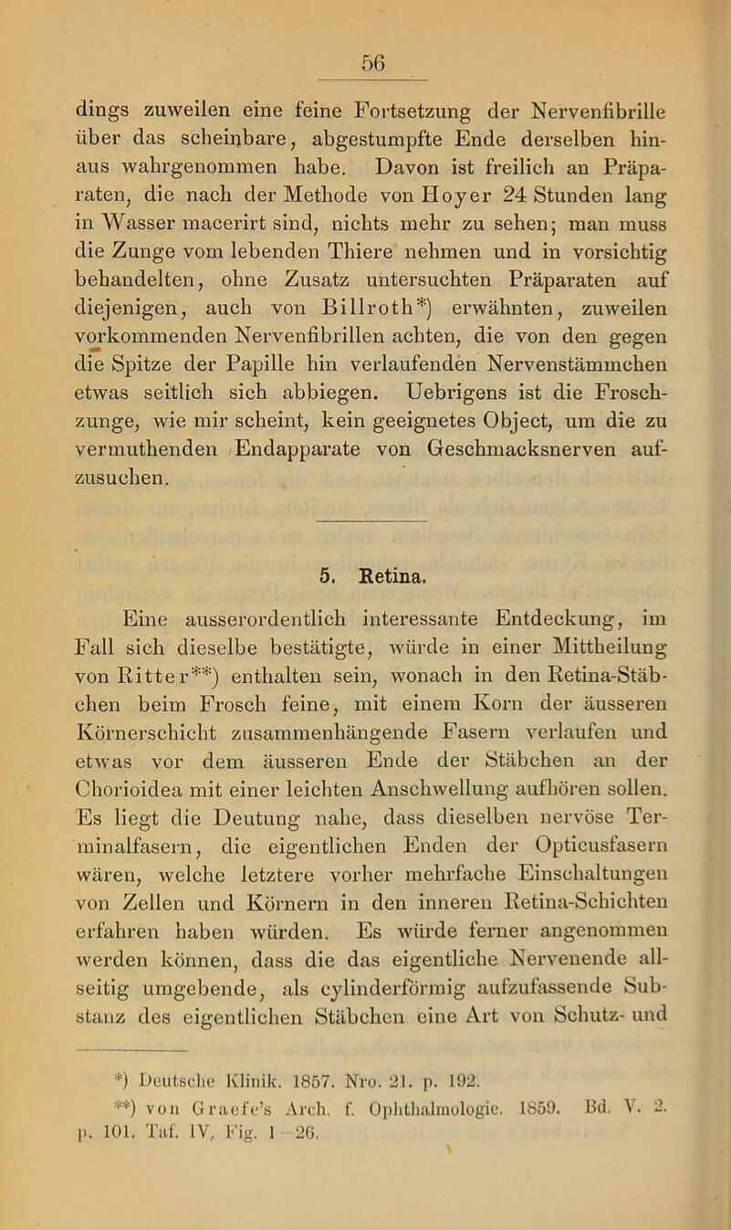 dings zmveilen eine feine Fortsetzung der Nervenfibrille über das scheinbare, abgestumpfte Ende derselben hin- aus wahrgenommen habe. Davon ist freilich an Präpa- raten, die nach der Methode von Hoyer 24 Stunden lang in Wasser macerirt sind, nichts mehr zu sehen; man muss die Zunge vom lebenden Thiere nehmen und in vorsichtig behandelten, ohne Zusatz untersuchten Präparaten auf diejenigen, auch von Billroth'* **)') erwähnten, zuweilen vorkommenden Nervenfibrillen achten, die von den gegen die Spitze der Papille hin verlaufenden Nervenstämmchen etwas seitlich sich abbiegen. Uebrigens ist die Frosch- zunge, wie mir scheint, kein geeignetes Object, um die zu vermuthenden Endapparate von Geschmacksnerven auf- zusuchen. 5. Eetina. Eine ausserordentlich interessante Entdeckung, im Fall sich dieselbe bestätigte, würde in einer Mittheilung von Ritte r’’*''*') enthalten sein, wonach in den Retina-Stäb- chen beim Frosch feine, mit einem Korn der äusseren Körnerschicht zusammenhängende Fasern verlaufen und etwas vor dem äusseren Ende der Stäbchen an der Chorioidea mit einer leichten Anschwellung aufhören sollen. Es liegt die Deutung nahe, dass dieselben nervöse Ter- minalfasern, die eigentlichen Enden der Opticusfasern wären, welche letztere vorher mehi’fache Einschaltungen von Zellen und Körnern in den inneren Retina-Schichten erfahren haben würden. Es würde ferner angenommen werden können, dass die das eigentliche Nervenende all- seitig umgebende, als cylinderförmig aufzufassende Sub- stanz des eigentlichen Stäbchen eine Art von Schutz- und *) Deutsclie Klinik. 1857. Nro. 21. p. 192. **) von Graefe’s Arch. f. Oplithalmologie. 1859. 13d. V. 2. 11. 101. Tat. IV, Fig. 1 2G.