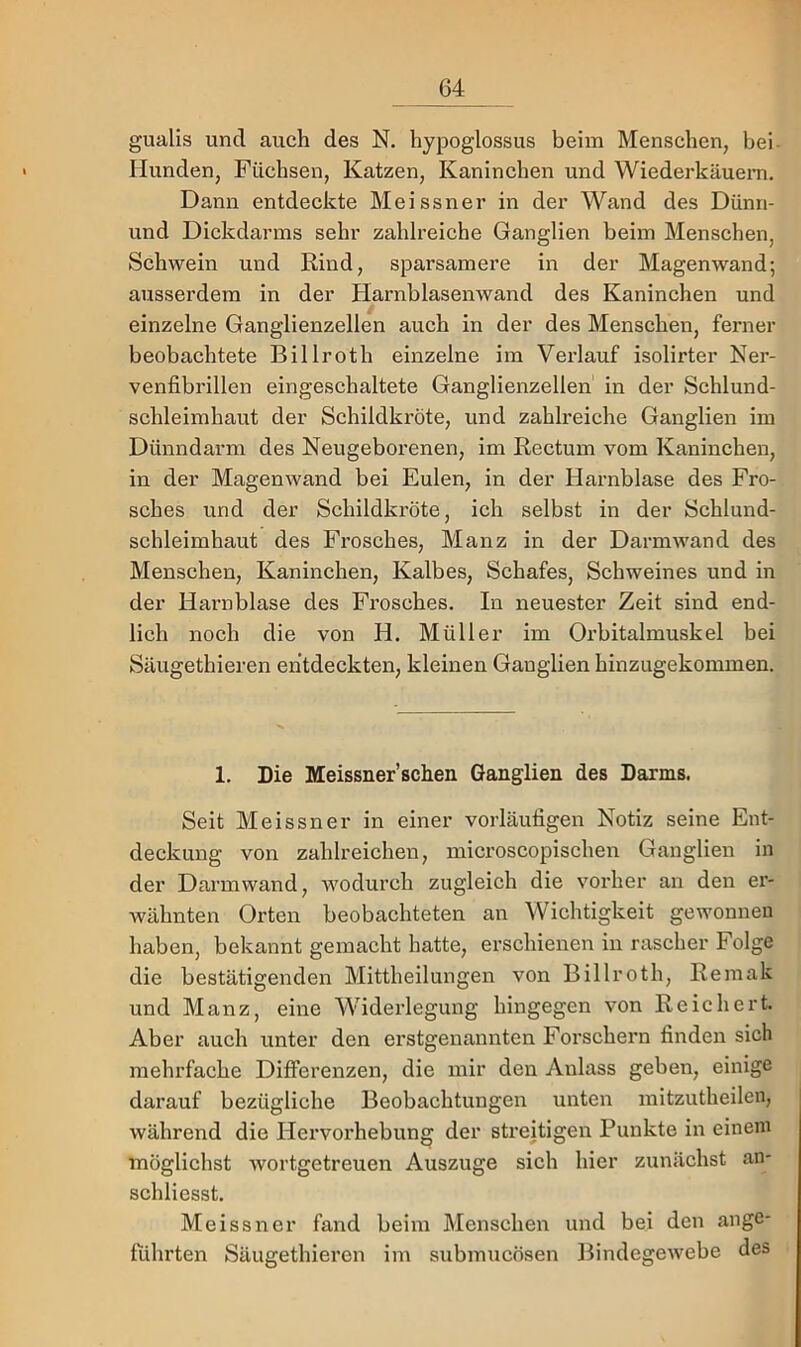 gualis und auch des N. hypoglossus beim Menschen, bei- Hunden, Füchsen, Katzen, Kaninchen und Wiederkäuem. Dann entdeckte Meissner in der Wand des Dünn- und Dickdarms sehr zahlreiche Ganglien beim Menschen, Schwein und Rind, sparsamere in der Magenwand; ausserdem in der Harnblasenwand des Kaninchen und einzelne Ganglienzellen auch in der des Menschen, ferner beobachtete Billroth einzelne im Verlauf isolirter Ner- venfibrillen eingeschaltete Ganglienzellen in der Schlund- schleimhaut der Schildkröte, und zahlreiche Ganglien im Dünndarm des Neugeborenen, im Rectum vom Kaninchen, in der Magen wand bei Eulen, in der Harnblase des Fro- sches und der Schildkröte, ich selbst in der Schlund- schleimhaut des Frosches, Manz in der Darmwand des Menschen, Kaninchen, Kalbes, Schafes, Schweines und in der Hai’nblase des Frosches. In neuester Zeit sind end- lich noch die von H. Müller im Orbitalmuskel bei Säugethieren entdeckten, kleinen Ganglien hinzugekommen. 1. Die Meissner’schen Ganglien des Darms. Seit Meissner in einer vorläufigen Notiz seine Ent- deckung von zahlreichen, microscopischen Ganglien in der Darm wand, wodurch zugleich die vorher an den er- wähnten Orten beobachteten an Wichtigkeit gewonnen haben, bekannt gemacht hatte, erschienen in rascher Folge die bestätigenden Mittheilungen von Billroth, Remak und Manz, eine Widerlegung hingegen von Reichert. Aber auch unter den erstgenannten Forschern finden sich mehrfache Differenzen, die mir den Anlass geben, einige darauf bezügliche Beobachtungen unten mitzutheilen, während die Hervorhebung der streitigen Punkte in einem möglichst wortgetreuen Auszuge sich hier zunächst an- schliesst. Meissner fand beim Menschen und bei den ange- führten Säugethieren im submucösen Bindegewebe des