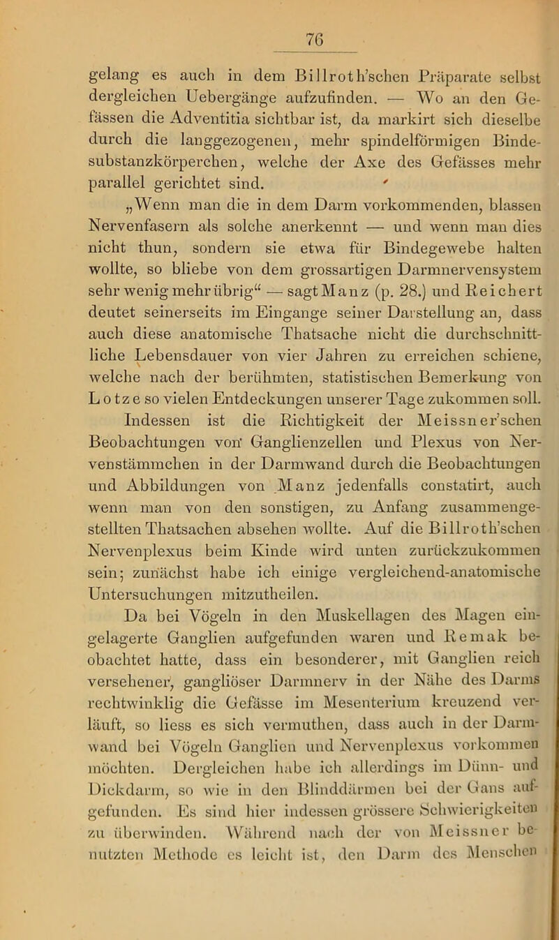 gelang es auch in dem Billroth’schen Präparate selbst dergleichen Uebergänge aufzufinden. — Wo an den Ge- fässen die Adventitia sichtbar ist, da inarkirt sich dieselbe durch die lauggezogenen, mehr spindelförmigen Binde- substanzkörperchen, welche der Axe des Gefässes mehr parallel gerichtet sind. ' „Wenn man die in dem Darm vorkommenden, blassen Nervenfasern als solche anerkennt — und wenn mau dies nicht thun, sondern sie etwa für Bindegewebe halten wollte, so bliebe von dem grossartigen Darmnervensystem sehr wenig mehr übrig“ — sagtManz (p. 28.) und Reichert deutet seinerseits im Eingänge seiner Darstellung an, dass auch diese anatomische Thatsache nicht die durchschnitt- liche Lebensdauer von vier Jahren zu erreichen schiene, welche nach der berühmten, statistischen Bemerkung von L 0 tz e so vielen Entdeckungen unserer Tage zukommen soll. Indessen ist die Richtigkeit der Meissn er’schen Beobachtungen von' Ganglienzellen und Plexus von Ner- venstämmchen in der Darmwand durch die Beobachtungen und Abbildungen von Manz jedenfalls constatirt, auch wenn man von den sonstigen, zu Anfang zusammenge- stellten Thatsachen absehen wollte. Auf die Billroth’schen Nervenplexus beim Kinde wird unten zurückzukommen sein; zunächst habe ich einige vergleichend-anatomische Untersuchungen mitzutheilen. Da bei Vögeln in den Muskellagen des Magen eiii- gelagerte Ganglien aufgefunden waren und Remak be- obachtet hatte, dass ein besonderer, mit Ganglien reich versehenei', gangliöser Darmnerv in der Nähe des Darms rechtwinklig die Gefässe im Mesenterium kreuzend ver- läuft, so liess es sich vermuthen, dass auch in der Dariu- wand bei Vögeln Ganglien und Nervenplexus Vorkommen möchten. Dergleichen habe ich allerdings im Dünn- und Dickdarm, so wie in den Blinddärmen bei der Gans auf- gcfundcn. Es sind hier indessen grössere Schwierigkeiten zu überwinden. Während nach der von Meissner be- nutzten Methode es leicht ist, den Darm des iMcnschcn