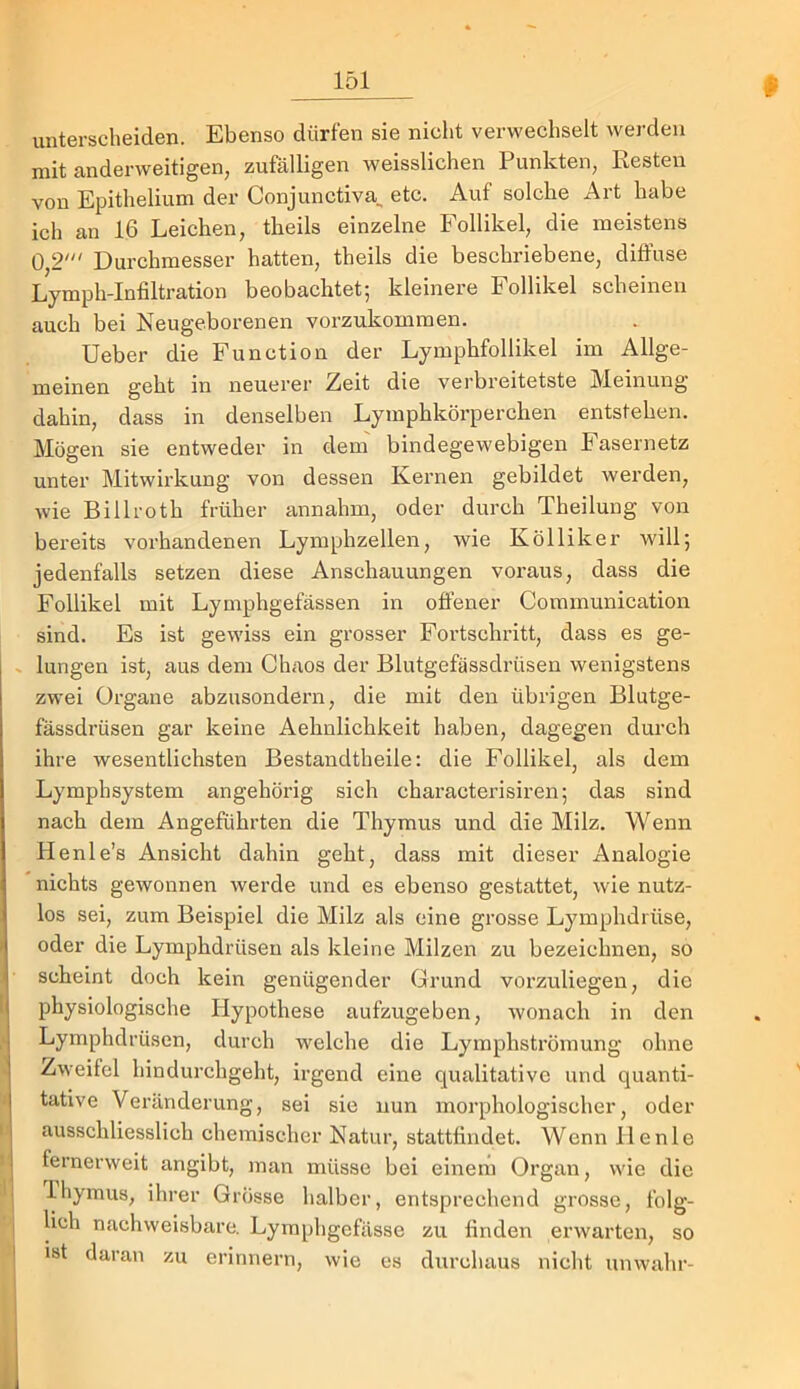 ' « 'I II r J' unterscheiden. Ebenso dürfen sie nicht verwechselt werden mit anderweitigen, zufälligen weisslichen Punkten, Resten von Epithelium der Conjunctiva^ etc. Auf solche Art habe ich an 16 Leichen, theils einzelne Follikel, die meistens 0,2' Durchmesser hatten, theils die beschriebene, diffuse Lymph-Infiltration beobachtet; kleinere Follikel scheinen auch bei Neugeborenen vorzukommen. lieber die Function der Lymphfollikel im Allge- meinen geht in neuerer Zeit die verbreitetste Meinung dahin, dass in denselben Lymphkörperchen entstehen. Mögen sie entweder in dem' bindegewebigen Fasernetz unter Mitwirkung von dessen Kernen gebildet werden, wie Billroth früher annahm, oder durch Theilung von bereits vorhandenen Lymphzellen, wie Kölliker will; jedenfalls setzen diese Anschauungen voraus, dass die Follikel mit Lymphgefässen in offener Communication sind. Es ist gewiss ein grosser Fortschritt, dass es ge- lungen ist, aus dem Chaos der Blutgefässdrüsen wenigstens zwei Organe abzusondern, die mit den übrigen Blutge- fässdrüsen gar keine Aehnlichkeit haben, dagegen durch ihre wesentlichsten Bestandtheile: die Follikel, als dem Lymphsystem angehörig sich characterisiren; das sind nach dem Angeführten die Thymus und die Milz. Wenn Henle’s Ansicht dahin geht, dass mit dieser Analogie nichts gewonnen werde und es ebenso gestattet, wie nutz- los sei, zum Beispiel die Milz als eine grosse Lymphdrüse, oder die Lymphdrüsen als kleine Milzen zu bezeichnen, so scheint doch kein genügender Grund vorzuliegen, die physiologische Hypothese aufzugeben, wonach in den Lymphdrüsen, durch welche die Lymphströmung ohne Zweifel hindurchgeht, irgend eine qualitative und quanti- tative Veränderung, sei sie nun morphologischer, oder ausschliesslich chemischer Natur, stattfindet. Wenn He nie fernerweit angibt, man müsse bei einem Organ, wie die T-hymus, ihrer Grösse halber, entsprechend grosse, folg- lich nachweisbare. Lyraphgofässe zu finden erwarten, so ist daran zu erinnern, wie cs durchaus nicht unwahr-