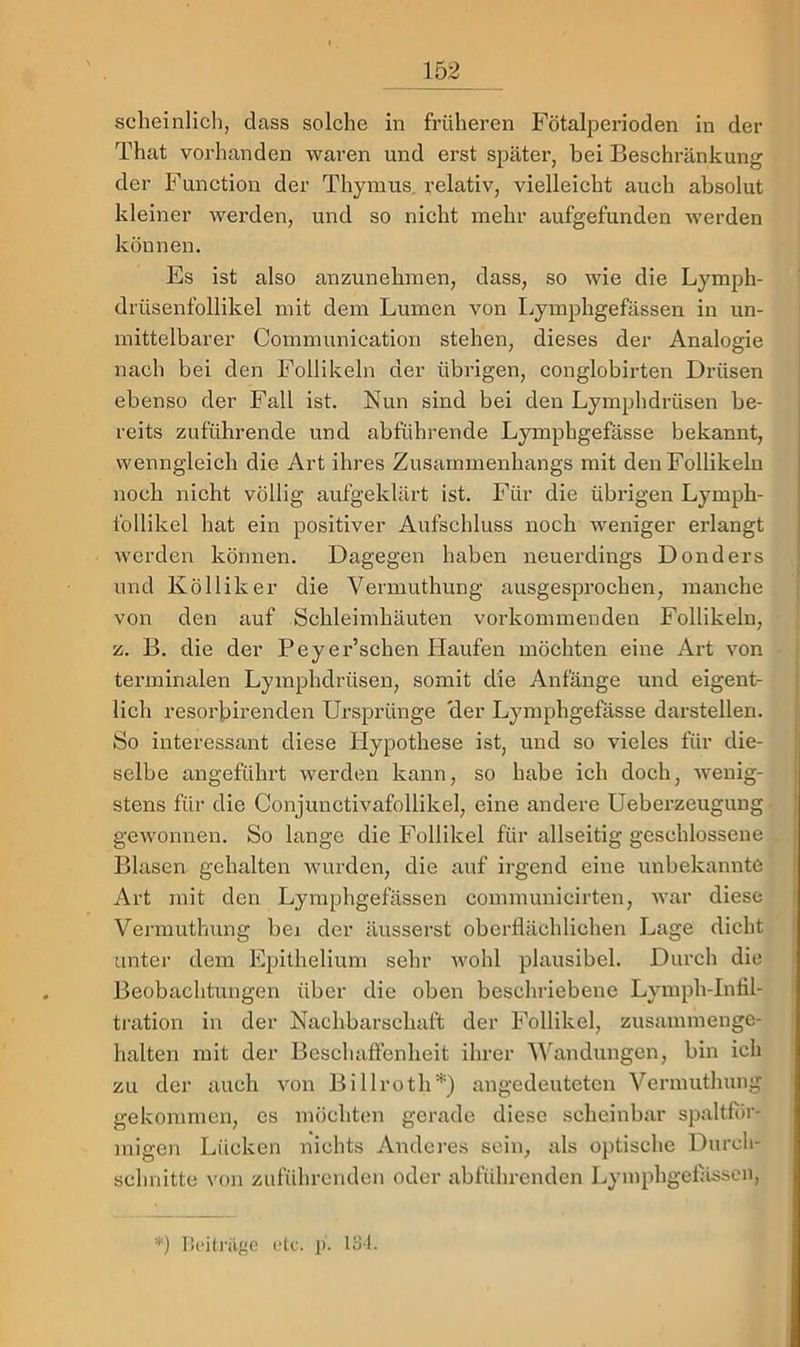scheinlicli, dass solche in früheren Fötalperioden in der That vorhanden waren und erst später, bei Beschränkung der Function der Thyiuus, relativ, vielleicht auch absolut kleiner werden, und so nicht mehr aufgefunden werden können. Es ist also anzunehinen, dass, so wie die Lymph- drüsenfollikel mit dem Lumen von Lymphgefässen in un- mittelbarer Communication stehen, dieses der Analogie nach bei den Follikeln der übrigen, conglobirten Drüsen ebenso der Fall ist. Nun sind bei den Lymphdrüsen be- reits zuführende und abführende Lymphgefässe bekannt, wenngleich die Art ihres Zusammenhangs mit den Follikeln noch nicht völlig aufgeklärt ist. Für die übrigen Lymph- follikel hat ein positiver Aufschluss noch weniger erlangt werden können. Dagegen haben neuerdings Donders und Kölliker die Vermuthung ausgesprochen, manche von den auf Schleimhäuten vorkommenden Follikeln, z. B. die der Peyer’schen Haufen möchten eine Art von terminalen Lymphdrüsen, somit die Anfänge und eigent- lich resoi'birenden Ursprünge 'der Lymphgefässe darstellen. So interessant diese Hypothese ist, und so vieles für die- selbe angeführt werden kann, so habe ich doch, wenig- stens für die Conjunctivafollikel, eine andere Ueberzeugung gewonnen. So lange die Follikel für allseitig geschlossene Blasen gehalten wurden, die auf irgend eine unbekannte Art mit den Lymphgefässen communicirten, war diese Vermuthung bei der äusserst oberflächlichen Lage dicht unter dem Epithelium sehr wohl plausibel. Durch die Beobachtungen über die oben beschriebene Lymph-Intil- tration in der Nachbarschaft der Follikel, zusammenge- halten mit der Beschaffenheit ihrer Wandungen, bin ich zu der auch von Billroth*) angedeuteten Vermuthung gekommen, es möchtem gerade diese scheinbar spaltflir- migen Lücken nichts Anderes sein, als optische Durch- schnitte von zuführenden oder abführenden Lymphgefltssen, *) licitJ-iigc ule. p. 131.