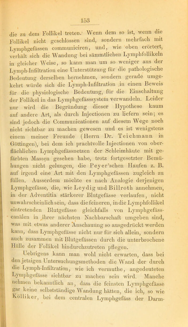 die zu dem Follikel treten/ Wenn dem so ist, wenn die Follikel nicht geschlossen sind, sondern mehrfach mit Lyraphg-efässen communiciren, und, wüe oben erörtert, verhält sich die Wandung bei sämmtlichen Lymphfollikeln in gleicher Weise, so kann man um so weniger aus der Lymph-Infiltration eine Unterstützung für die pathologische Bedeutung derselben hernehmen, sondern gerade umge- kehrt würde sich die Lymph-Infiltration .in einen Beweis für die physiologische Bedeutung, für die Einschaltung der Follikel in das Lymphgefässsystem verwandeln. Leider nur wird die Begründung dieser Hypothese kaum auf andere Art, als durch Injectionen zu liefern sein; es sind jedoch die Communicationen auf diesem Wege noch nicht sichtbar zu machen gewesen und es ist wenigstens einem meiner Freunde (Herrn Dr. Teich mann in Göttingen), bei dem ich prachtvolle Injectionen von ober- flächlichen Lymphgefässnetzen der Schleimhäute mit ge- färbten Massen gesehen habe, trotz fortgesetzter Bemü- hungen nicht gelungen, die Peyer’schen Haufen z. B. auf irgend eine Art mit den Lymphgefässen zugleich zu I füllen. Ausserdem möchte es nach Analogie derjenigen i Lymphgefässe, die, wie Leydig und Billroth annehmen, i in der Adventitia stärkerer Blutgefässe verlaufen, nicht t unwahrscheinlich sein, dass die feineren, indie Lymphfollikel eintretenden Blutgefässe gleichfalls von Lymphgefäss- canälen in ^ihrer nächsten Nachbarschaft umgeben sind, was mit etwas anderer Anschauung so ausgedrückt werden kann, dass Lymphgefässe nicht nur für sich allein, sondern I auch zusammen mit Blutgefässen durch die unterbrochene Hülle der Follikel hindurchzutreten j)flegen. I Uebrigens kann man wohl nicht erwarten, dass bei fien jetzigen Untersuchungsmethoden die Wand der durch ! die Lymph-Infiltration, wie ich vermuthe, angedeuteten i Lyinphgetässe sichtbar zu machen sein wird. Manche nehmen bekanntlich an, dass die feinsten Lymphgefässe gar keine selbstständige Wandung hätten, die ich, so wie Kölliker, bei dem centralen Lymjfiigcfäss der Uarm-