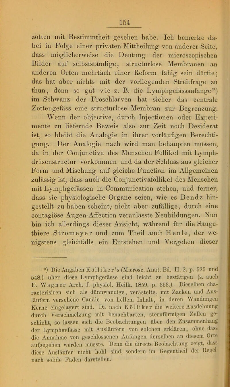 zotten mit Bestimmtheit gesehen habe. Ich bemerke da- bei in Folge einer privaten Mittheilung von anderer Seite, dass möglicherweise die Deutung der microscopischen Bilder auf selbstständige, structurlose Membranen an anderen Orten mehrfach einer Reform fähig sein dürfte; das hat aber nichts mit der vorliegenden Streitfrage zu thun, denn so gut wie z. B. die Lymphgefässanfänge*) im SchAvanz der Froschlarven hat sicher das centrale Zottengefäss eine structurlose Membran zur Begrenzung. Wenn der objective, durch Injectionen oder Experi- mente zu liefernde Beweis also zur Zeit noch Desiderat ist, so bleibt die Analogie in ihrer vorläufigen Berechti- gung. Der Analogie nach wird man behaupten müssen, da in der Conjunctiva des Menschen Follikel mit Lymph- drüsenstructur verkommen und da der Schluss aus gleicher Form und Mischung auf gleiche Function im Allgemeinen zulässig ist, dass auch die Conjunctivafollikel des Menschen mit Lymphgefässen in Communication stehen, und ferner, dass sie physiologische Organe seien, wie es Bendz hin- gestellt zu haben scheint,- nicht aber zufällige, durch eine contagiöse Augen-Affection vei’anlasste Neubildungen. Nun bin ich allerdings dieser Ansicht, während für die Säuge- thiere Stromeyer und zum Theil auch Henle, der we- nigstens gleichfalls ein Entstehen und Vergehen dieser *) Die Angaben Kölliker’s (Microsc. Auat. Bd. II. 2. p. 525 und 548.) über diese Lyni2)ligefässe sind leicht zu bestätigen (s. auch E. Wagner Arcb. f. pbysiol. Ileilk. 1859. p. 353.). Dieselben cha- racterisiren sich als dünmvaudige, verästelte, mit Zacken und Aus- läufern versehene Canäle von hellem Inhalt, in deren Wandungen Kerne eingelagert sind. Da nach Kölliker die weitere Ausdehnung durch Verschmelzung mit benachbarten, sternförmigen Zellen ge- schieht, so lassen sich die Beobachtungen über den Zusammenhang der Lymphgefässe mit Ausläufern von solchen erklären, ohne dass die Annahme von geschlossenen Anfängen derselben an diesem Orte aufgegeben werden müsste. Denn die dirccte Beobachtung zeigt, dass diese Ausläufer nicht hohl sind, sondern im Gegentheil der Regel nach solide Fäden darstellen.