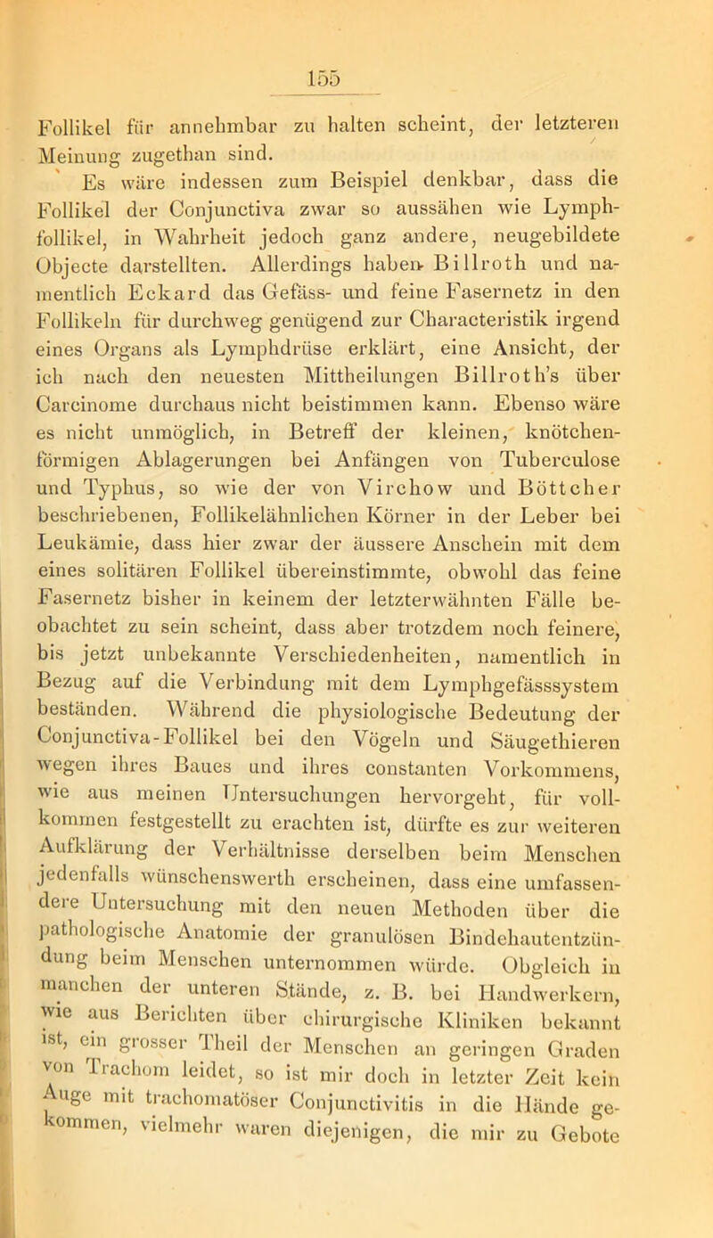 Follikel für annehmbai’ zu halten scheint, der letzteren Meinung zugethan sind. Es wäre indessen zum Beispiel denkbar, dass die Follikel der Conjunctiva zwar so aussähen wie Lymph- follikel, in Wahrheit jedoch ganz andere, neugebildete Objecte darstellten. Allerdings habei> Billroth und na- mentlich Eckard das Gefäss- und feine Fasernetz in den Follikeln für durchweg genügend zur Characteristik irgend eines Organs als Lymphdrüse erklärt, eine Ansicht, der ich nach den neuesten Mittheilungen Billroth’s über Carcinome durchaus nicht beistimmen kann. Ebenso wäre es nicht unmöglich, in Betrefl’ der kleinen, knötchen- förmigen Ablagerungen bei Anfängen von Tuberculose und Typhus, so wie der von Virchow und Böttcher beschriebenen. Follikelähnlichen Körner in der Leber bei Leukämie, dass hier zwar der äussere Anschein mit dem eines solitären Follikel übereinstimmte, obwohl das feine Fasernetz bisher in keinem der letzterwähnten Fälle be- I obachtet zu sein scheint, dass abei' trotzdem noch feinere, bis jetzt unbekannte Verschiedenheiten, namentlich in Bezug auf die Verbindung mit dem Lymphgefässsystem ' beständen. Während die physiologische Bedeutung der 1 Conjunctiva-Follikel bei den Vögeln und Säugethieren I wegen ihres Baues und ihres constanten Vorkommens, i wie aus meinen TJntersuchungen hervorgeht, für voll- 1 kommen festgestellt zu erachten ist, dürfte es zur weiteren I Aufklärung der Verhältnisse derselben beim Menschen •i jedenfalls wünschenswerth erscheinen, dass eine umfassen- 1, dere Untersuchung mit den neuen Methoden über die • pathologische Anatomie der granulösen Bindehautentzün- 1 düng beim Menschen unternommen würde. Obgleich in 1 manchen der unteren Stände, z. B. bei Handwerkern, wie aus Berichten über chirurgische Kliniken bekannt ist, e^in giosser iheil der Menschen an geringen Graden von liachüin leidet, so ist mir doch in letzter Zeit kein * uge mit trachomatöser Conjunctivitis in die Hände ge- ■ kommen, vielmehr waren diejenigen, die mir zu Gebote