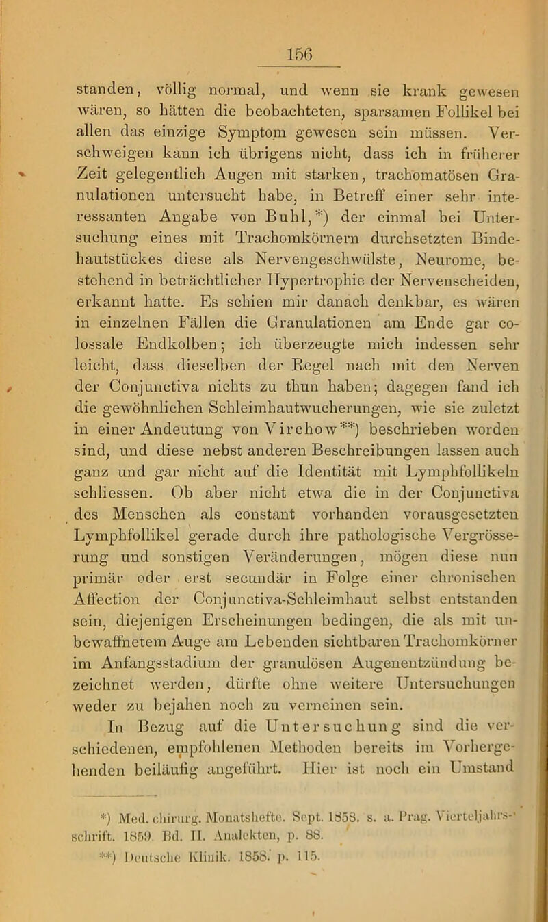 standen, völlig normal, und wenn sie krank gewesen wären, so hätten die beobachteten, sparsamen Follikel bei allen das einzige Symptom gewesen sein müssen. Ver- schweigen kann ich übrigens nicht, dass ich in früherer Zeit gelegentlich Augen mit starken, trachomatösen Gra- nulationen untersucht habe, in Betreff einer sehr inte- ressanten Angabe von Buhl,*) der einmal bei Unter- suchung eines mit Trachomkörnern durchsetzten Binde- hautstückes diese als Nervengeschwülste, Neurome, be- stehend in beträchtlicher Hypertrophie der Nervenscheideu, erkannt hatte. Es schien mir danach denkbar, es wären in einzelnen Fällen die Granulationen am Ende gar co- lossale Eudkolben; ich überzeugte mich indessen sein- leicht, dass dieselben der Regel nach mit den Nerven der Conjunctiva nichts zu thun haben; dagegen fand ich die gewöhnlichen Schleimhautwucherungen, Avie sie zuletzt in einer Andeutung von Virchow**) beschrieben worden sind, und diese nebst anderen Beschreibungen lassen auch ganz und gar nicht auf die Identität mit Lymphfollikeln schliessen. Ob aber nicht efrva die in der Conjunctiva des Menschen als constant vorhanden vorausgesetzten Lymphfollikel gerade durch ihre pathologische Vergrösse- rung und sonstigen Veränderungen, mögen diese nun primär oder erst secundär in Folge einer chronischen Affection der Coujunctiva-Schleimhaut selbst entstanden sein, diejenigen Erscheinungen bedingen, die als mit un- bewaffnetem Auge am Lebenden sichtbaren Trachomkörner im Anfangsstadium der granulösen Augenentzündung be- zeichnet Averden, dürfte ohne Aveitere Untersuchungen weder zu bejahen nocli zu verneinen sein. In Bezug auf die Untersuchung sind die ver- schiedenen, empfohlenen Methoden bereits im Vorherge- henden beiläufig angeführt, liier ist noch ein Umstand *) Med. cliiriirg. Momitshefte. Sept. Id58. s. a. l’rag. Viertel,jalirs-' schritt. 185!). 1kl. II. .Viialekten, p. 88. **) i)eiitsclie Klinik. 1858. j). 115.