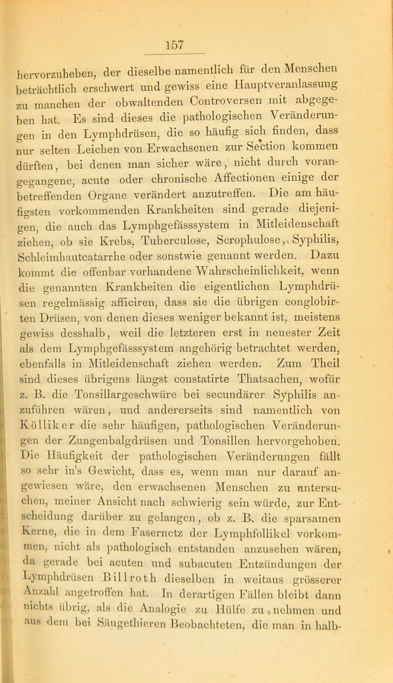 hervorzuheben, der dieselbe namentlich für den Menschen beträchtlich erschwert und gewiss eine Hauptveranlassung zu manchen der obwaltenden Controversen mit abgege- ben hat. Es sind dieses die pathologischen Veränderun- gen in den Lymphdrüsen, die so häufig sich finden, dass nur selten Leichen von Erwachsenen zur Section kommen dürften, bei denen man sicher wäre, nicht durch voran- gegangene, acute oder chronische Atfectionen einige der betreffenden Organe verändert anzutreffen. Die am häu- figsten vorkommenden Krankheiten sind gerade diejeni- gen, die auch das Lymphgefässsystem in Mitleidenschaft ziehen, ob sie Krebs, Tuberculose, Scrophulose,v Syphilis, Schleimhautcatai-rhe oder sonstwie genannt werden. Dazu kommt die offenbar vorhandene Wahrscheinlichkeit, wenn die genannten Krankheiten die eigentlichen Lymphdrü- I sen regelmässig afficiren, dass sie die übrigen conglobir- ten Drüsen, von denen dieses weniger bekannt ist, meistens eewiss desshalb, weil die letzteren erst in neuester Zeit t ® ^ als dem Lymphgefässsystem angehörig betrachtet werden, 1 ebenfalls in Mitleidenschaft ziehen werden. Zum Theil sind dieses übrigens längst constatirte Thatsachen, wofür z. B. die Tonsillargeschwüre bei secundärer Syphilis an- [ zuführen wären, und andererseits sind namentlich von iKölliker die sehr häufigen, pathologischen Veränderun- gen der Zungenbalgdrüsen und Tonsillen hei’vorgehoben. Die Häufi_gkeit der pathologischen Veränderungen fällt so sehr in’s Gewicht, dass es, wenn man nur darauf an- II gewiesen wäre, den erwachsenen Menschen zu untersu- '! dien, meiner Ansicht nach schwierig sein würde, zur Ent- |i Scheidung darüber zu gelangen, ob z. B. die sparsamen I Kerne, die in dem Fasernetz der Lyraphfollikel vorkom- < men, nicht als pathologisch entstanden anzusehen wären, da gerade bei acuten und subacuten Entzündungen der Lymphdrüsen Billroth dieselben in weitaus grösserer Anzahl angetroften hat. In derartigen Fällen bleibt dann nichts übrig, als die Analogie zu Hülfe zu . nehmen und *■ aus dem bei Säugethieren Beobachteten, die man in halb- i: