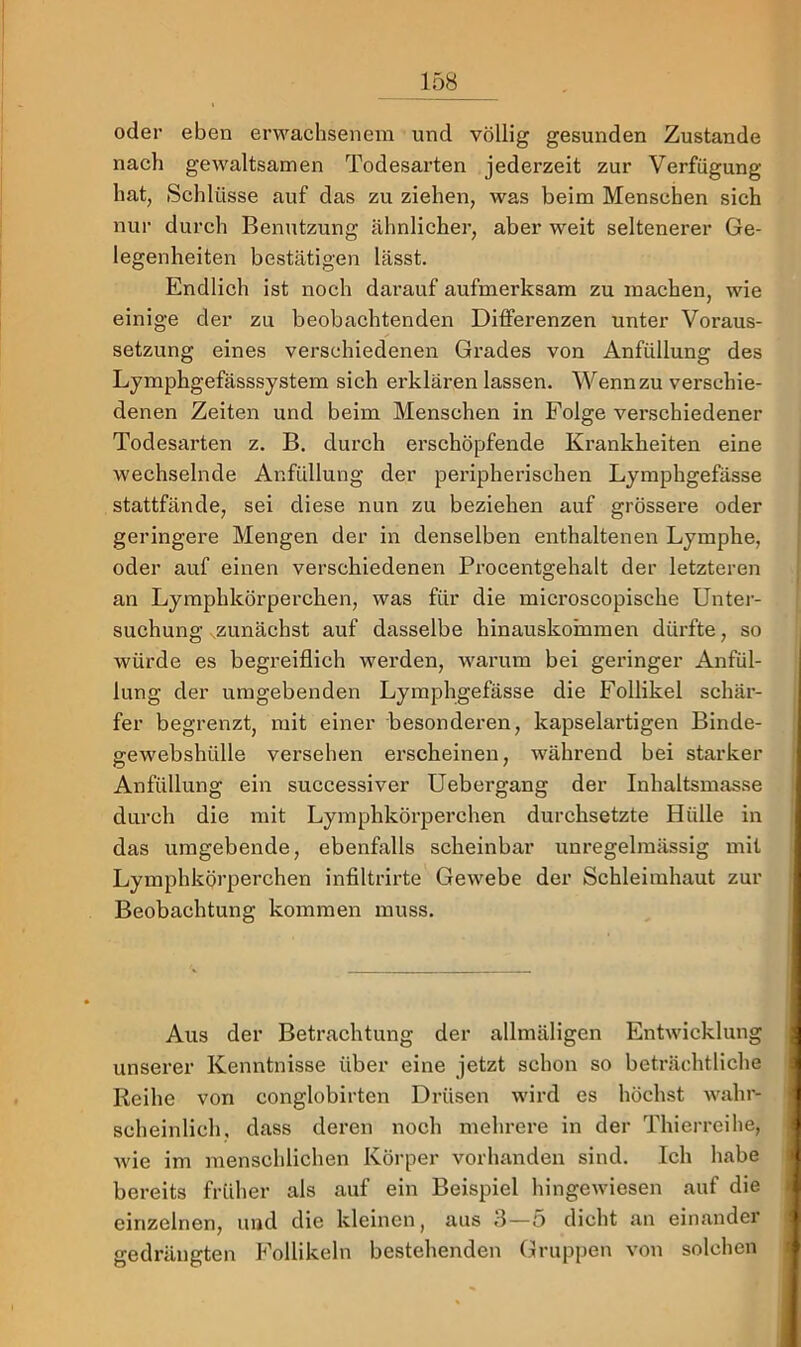 oder eben erwachsenem und völlig gesunden Zustande nach gewaltsamen Todesarten jederzeit zur Verfügung hat, Schlüsse auf das zu ziehen, was beim Menschen sich nur durch Benutzung ähnlichei’, aber weit seltenerer Ge- legenheiten bestätigen lässt. Endlich ist noch darauf aufmerksam zu machen, wie einige der zu beobachtenden Differenzen unter Voraus- setzung eines verschiedenen Grades von Anfüllung des Lymphgefässsystem sich erklären lassen. Wenn zu verschie- denen Zeiten und beim Menschen in Folge verschiedener Todesarten z. B. durch erschöpfende Krankheiten eine wechselnde Anfüllung der peripherischen Lymphgefässe stattfände, sei diese nun zu beziehen auf grössere oder geringere Mengen der in denselben enthaltenen Lymphe, oder auf einen verschiedenen Procentgehalt der letzteren an Lymphkörperchen, was für die microscopische Unter- suchung -^zunächst auf dasselbe hinauskornmen dürfte, so würde es begreiflich werden, warum bei geringer Anfül- lung der umgebenden Lymphgefässe die Follikel schär- fer begrenzt, mit einer besonderen, kapselartigen Binde- gewebshülle versehen erscheinen, während bei starker Anfüllung ein successiver Uebergang der Inhaltsmasse durch die mit Lymphkörperchen durchsetzte Hülle in das umgebende, ebenfalls scheinbar unregelmässig mit Lymphkörperchen infiltrirte Gewebe der Schleimhaut zur Beobachtung kommen muss. Aus der Betrachtung der allmäligen Entwicklung unserer Kenntnisse über eine jetzt schon so beträchtliche Reihe von conglobirten Drüsen wird es höchst wahr- scheinlich. dass deren noch mehrere in der Thierreihe, Avie im menschlichen Körper vorhanden sind. Ich habe bereits früher als auf ein Beispiel hingewiesen auf die einzelnen, und die kleinen, aus 3—5 dicht an einander gedrängten Follikeln bestehenden Gruppen von solchen