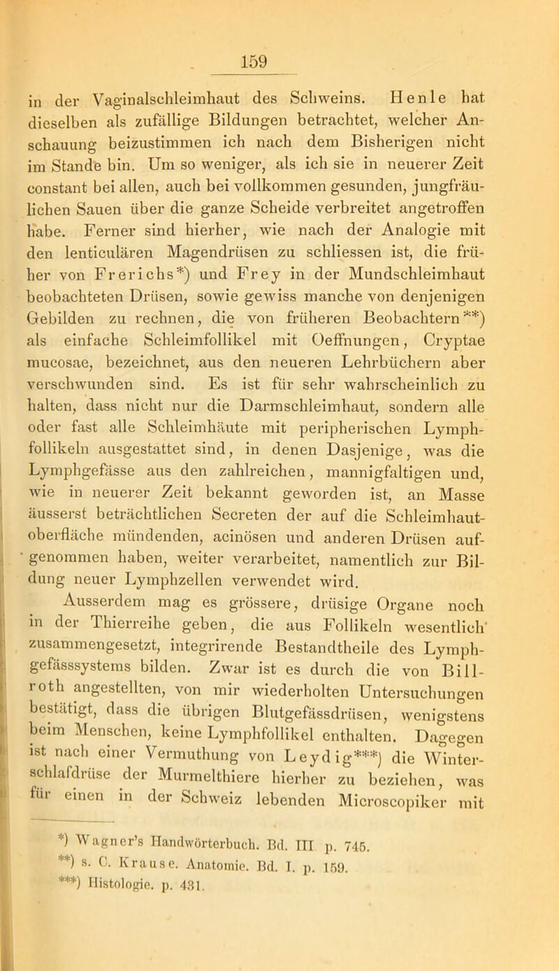 in der Vaginalschleimhaut des Schweins. Henle hat dieselben als zufällige Bildungen betrachtet, welcher An- schauung beizustimmen ich nach dem Bisherigen nicht im Stande bin. Um so weniger, als ich sie in neuerer Zeit constant bei allen, auch bei vollkommen gesunden, jungfräu- lichen Sauen über die ganze Scheide verbreitet angetroflfen habe. Ferner sind hierher, wie nach der Analogie mit den lenticulären Magendrüsen zu schliessen ist, die frü- her von Frerichs'*') und Frey in der Mundschleimhaut beobachteten Drüsen, sowie gCAviss manche von denjenigen Gebilden zu rechnen, die von früheren Beobachtern'^’*) als einfache Schleimfollikel mit Oeffnungen, Cryptae mucosae, bezeichnet, aus den neueren Lehrbüchern aber verschwunden sind. Es ist für sehr wahrscheinlich zu halten, dass nicht nur die Darmschleimhaut, sondern alle oder fast alle Schleimhäute mit peripherischen Lymph- follikeln ausgestattet sind, in denen Dasjenige, was die Lymphgefässe aus den zahlreichen, mannigfaltigen und, wie in neuerer Zeit bekannt geworden ist, an Masse äusserst beträchtlichen Secreten der auf die Schleimhaut- oberfläche mündenden, acinösen und anderen Drüsen auf- genommen haben, weiter verarbeitet, namentlich zur Bil- dung neuer Lymphzellen verwendet wird. Ausserdem mag es grössere, drüsige Organe noch in der Thierreihe geben, die aus Follikeln wesentlich’ zusammengesetzt, integrirende Bestandtheile des Lymph- gefässsysteras bilden. Zwar ist es durch die von Bill- roth angestellten, von mir wiederholten Untersuchungen bestätigt, dass die übrigen Blutgefässdrüsen, wenigstens beim Menschen, keine Lymphfollikel enthalten. Dagegen ist nacli einer Vermuthung von Leydig***) die Winter- schlafdrüse der Murmelthiere hierher zu bezielien, was füi einen in der Schweiz lebenden Microscopiker mit *) Wagncr’s Handwörterbuch. Bd. III p. 745. **) s. C. Krause. Anatomie. Bd. I. p. I.09. ***) Histologie, p. 431.