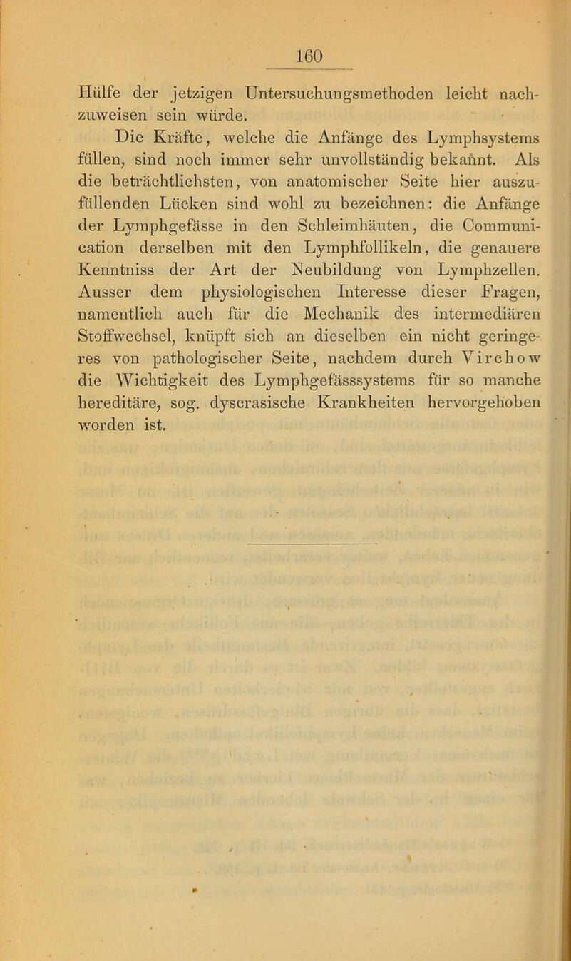 Hülfe der jetzigen Untersuchungsmethoden leicht nach- zuweisen sein würde. Die Ki’äfte, Avelche die Anfänge des Lymphsystems füllen, sind noch immer sehr unvollständig bekannt. Als die beträchtlichsten, von anatomischer Seite hier auszu- füllenden Lücken sind wohl zu bezeichnen: die Anfänge der Lymphgefässe in den Schleimhäuten, die Communi- cation derselben mit den Lymphfollikeln, die genauere Kenntniss der Art der Neubildung von Lymphzellen. Ausser dem physiologischen Interesse dieser Fragen, namentlich auch für die Mechanik des intermediären Stoffwechsel, knüpft sich an dieselben ein nicht geringe- res von pathologischer Seite, nachdem durch Virchow die Wichtigkeit des Lymphgefässsystems für so manche hereditäre, sog. dyscrasische Krankheiten hervorgehoben worden ist.