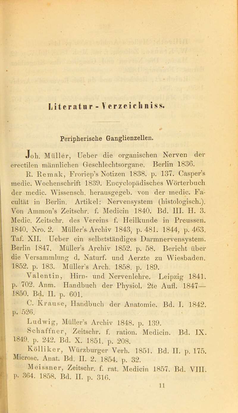 Litcratii r - Vcrzeicliniss. Peripherische Ganglienzellen. Job. Müller, Ueber die organiscben Nerven der erectilen männlicben Gescblecbtsorgane. Berlin 1836. R. Remak, Froriep’s Notizen 1838, p. 137. Casper’.s raedic. Wocbenscbrift 1839. Encyclopädiscbes Wörterbucb der mcdic. Wissenscb. berausgegeb. von der inedic. Fa- cultät in Berlin. Artikel: Nervensystem (bistologiscb.). Von Ammon’s Zeitscbr. f. Medicin 1840. Bd. III. H. 3. Medic. Zeitscbr. des Vereins f. Heilkunde in Preussen. 1840. Nro. 2. Müller’s Archiv 1843, p. 481. 1844, p. 463. Taf. XII. Ueber ein selbstständiges Darmnervensysteni. Berlin 1847. Müller’s Archiv 1852. p. 58. Bericht über die Versammlung d, Naturf. und Aerzte zu Wiesbaden. 1852. p. 183. Müllers Arch. 1858. p. 189, Valentin, Hirn- und Nervenlehre. Leipzig 1841. p. 702, Anm. Handbuch der Physiol. 2te Aufl. 1847— 18.50. Bd. II. p. 601. C. Krause, Handbuch der Anatomie. Bd. I, 1842. p. 526. Ludwig, Müller’s Archiv 1848. p. 139. hchaftner, Zeitscbr. f. ration. Medicin. Bd. IX. 1849. p. 242. Bd. X. 1851. p. 208. Kölliker, Würzburger Verb. 1851. Bd. II. p. 17.5. Microsc. Anat. Bd. II. 2. 18.54. p. 32. Meissner, Zeitscbr. f. rat. Medicin 18.57. Bd. VIIl. p. 364. 18.58. Bd. II. p. 316. 11